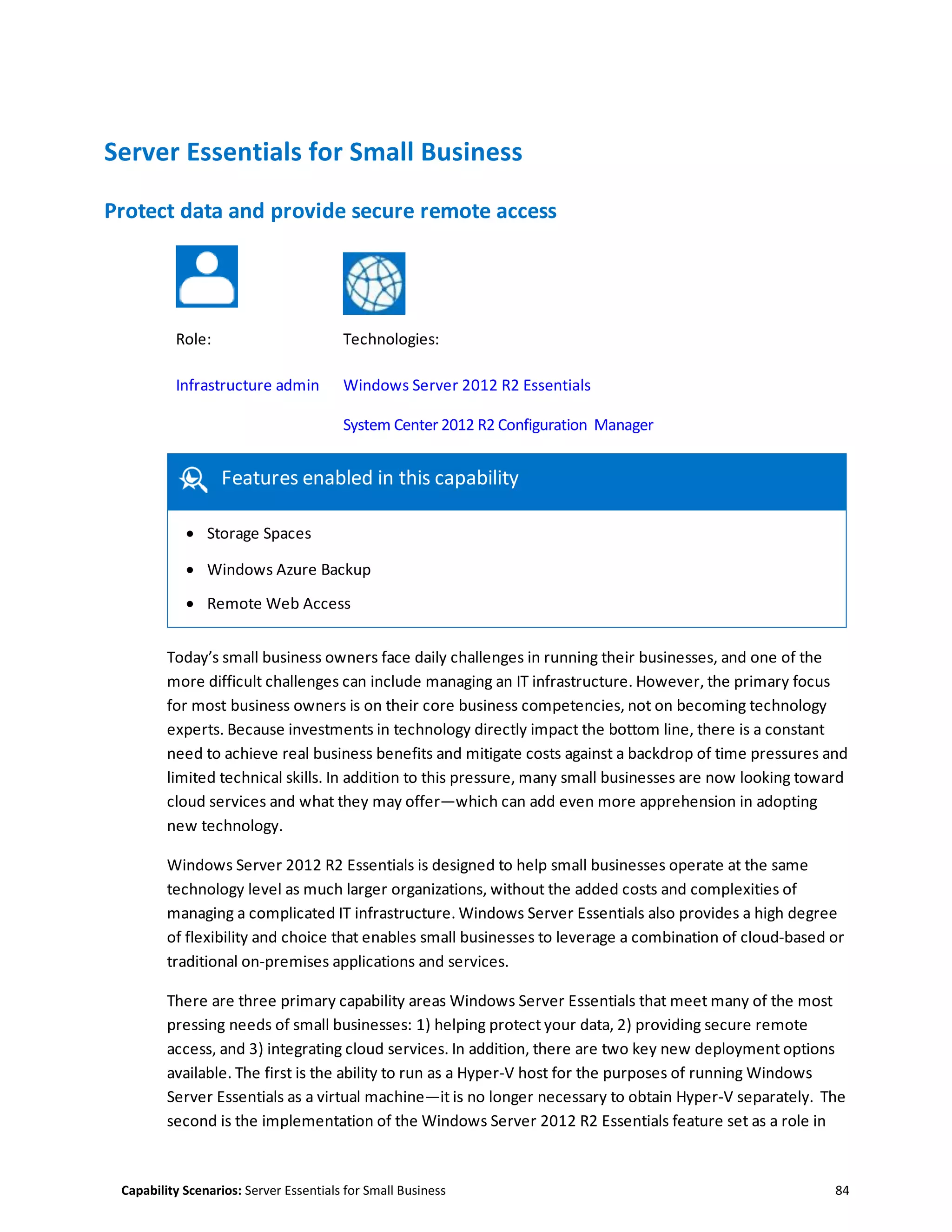 Capability Scenarios: Server Essentials for Small Business 84
Server Essentials for Small Business
Protect data and provide secure remote access
Role: Technologies:
Infrastructure admin Windows Server 2012 R2 Essentials
System Center 2012 R2 Configuration Manager
Features enabled in this capability
 Storage Spaces
 Windows Azure Backup
 Remote Web Access
Today’s small business owners face daily challenges in running their businesses, and one of the
more difficult challenges can include managing an IT infrastructure. However, the primary focus
for most business owners is on their core business competencies, not on becoming technology
experts. Because investments in technology directly impact the bottom line, there is a constant
need to achieve real business benefits and mitigate costs against a backdrop of time pressures and
limited technical skills. In addition to this pressure, many small businesses are now looking toward
cloud services and what they may offer—which can add even more apprehension in adopting
new technology.
Windows Server 2012 R2 Essentials is designed to help small businesses operate at the same
technology level as much larger organizations, without the added costs and complexities of
managing a complicated IT infrastructure. Windows Server Essentials also provides a high degree
of flexibility and choice that enables small businesses to leverage a combination of cloud-based or
traditional on-premises applications and services.
There are three primary capability areas Windows Server Essentials that meet many of the most
pressing needs of small businesses: 1) helping protect your data, 2) providing secure remote
access, and 3) integrating cloud services. In addition, there are two key new deployment options
available. The first is the ability to run as a Hyper-V host for the purposes of running Windows
Server Essentials as a virtual machine—it is no longer necessary to obtain Hyper-V separately. The
second is the implementation of the Windows Server 2012 R2 Essentials feature set as a role in
 