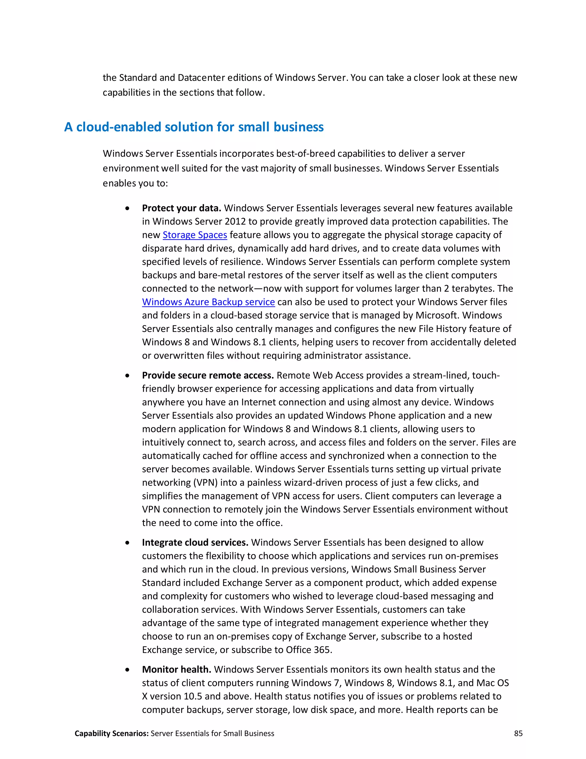Capability Scenarios: Server Essentials for Small Business 85
the Standard and Datacenter editions of Windows Server. You can take a closer look at these new
capabilities in the sections that follow.
A cloud-enabled solution for small business
Windows Server Essentials incorporates best-of-breed capabilities to deliver a server
environment well suited for the vast majority of small businesses. Windows Server Essentials
enables you to:
 Protect your data. Windows Server Essentials leverages several new features available
in Windows Server 2012 to provide greatly improved data protection capabilities. The
new Storage Spaces feature allows you to aggregate the physical storage capacity of
disparate hard drives, dynamically add hard drives, and to create data volumes with
specified levels of resilience. Windows Server Essentials can perform complete system
backups and bare-metal restores of the server itself as well as the client computers
connected to the network—now with support for volumes larger than 2 terabytes. The
Windows Azure Backup service can also be used to protect your Windows Server files
and folders in a cloud-based storage service that is managed by Microsoft. Windows
Server Essentials also centrally manages and configures the new File History feature of
Windows 8 and Windows 8.1 clients, helping users to recover from accidentally deleted
or overwritten files without requiring administrator assistance.
 Provide secure remote access. Remote Web Access provides a stream-lined, touch-
friendly browser experience for accessing applications and data from virtually
anywhere you have an Internet connection and using almost any device. Windows
Server Essentials also provides an updated Windows Phone application and a new
modern application for Windows 8 and Windows 8.1 clients, allowing users to
intuitively connect to, search across, and access files and folders on the server. Files are
automatically cached for offline access and synchronized when a connection to the
server becomes available. Windows Server Essentials turns setting up virtual private
networking (VPN) into a painless wizard-driven process of just a few clicks, and
simplifies the management of VPN access for users. Client computers can leverage a
VPN connection to remotely join the Windows Server Essentials environment without
the need to come into the office.
 Integrate cloud services. Windows Server Essentials has been designed to allow
customers the flexibility to choose which applications and services run on-premises
and which run in the cloud. In previous versions, Windows Small Business Server
Standard included Exchange Server as a component product, which added expense
and complexity for customers who wished to leverage cloud-based messaging and
collaboration services. With Windows Server Essentials, customers can take
advantage of the same type of integrated management experience whether they
choose to run an on-premises copy of Exchange Server, subscribe to a hosted
Exchange service, or subscribe to Office 365.
 Monitor health. Windows Server Essentials monitors its own health status and the
status of client computers running Windows 7, Windows 8, Windows 8.1, and Mac OS
X version 10.5 and above. Health status notifies you of issues or problems related to
computer backups, server storage, low disk space, and more. Health reports can be
 