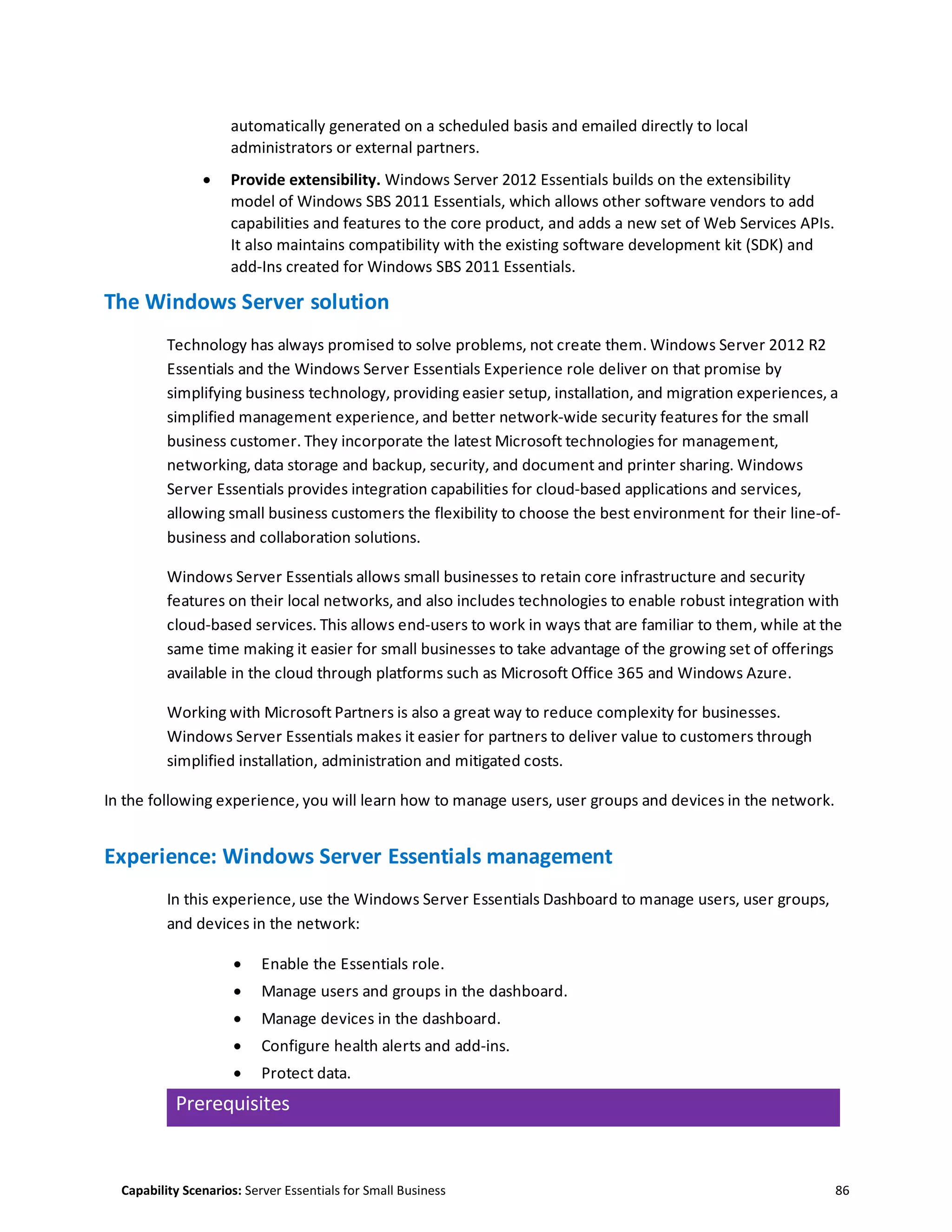 Capability Scenarios: Server Essentials for Small Business 86
automatically generated on a scheduled basis and emailed directly to local
administrators or external partners.
 Provide extensibility. Windows Server 2012 Essentials builds on the extensibility
model of Windows SBS 2011 Essentials, which allows other software vendors to add
capabilities and features to the core product, and adds a new set of Web Services APIs.
It also maintains compatibility with the existing software development kit (SDK) and
add-Ins created for Windows SBS 2011 Essentials.
The Windows Server solution
Technology has always promised to solve problems, not create them. Windows Server 2012 R2
Essentials and the Windows Server Essentials Experience role deliver on that promise by
simplifying business technology, providing easier setup, installation, and migration experiences, a
simplified management experience, and better network-wide security features for the small
business customer. They incorporate the latest Microsoft technologies for management,
networking, data storage and backup, security, and document and printer sharing. Windows
Server Essentials provides integration capabilities for cloud-based applications and services,
allowing small business customers the flexibility to choose the best environment for their line-of-
business and collaboration solutions.
Windows Server Essentials allows small businesses to retain core infrastructure and security
features on their local networks, and also includes technologies to enable robust integration with
cloud-based services. This allows end-users to work in ways that are familiar to them, while at the
same time making it easier for small businesses to take advantage of the growing set of offerings
available in the cloud through platforms such as Microsoft Office 365 and Windows Azure.
Working with Microsoft Partners is also a great way to reduce complexity for businesses.
Windows Server Essentials makes it easier for partners to deliver value to customers through
simplified installation, administration and mitigated costs.
In the following experience, you will learn how to manage users, user groups and devices in the network.
Experience: Windows Server Essentials management
In this experience, use the Windows Server Essentials Dashboard to manage users, user groups,
and devices in the network:
 Enable the Essentials role.
 Manage users and groups in the dashboard.
 Manage devices in the dashboard.
 Configure health alerts and add-ins.
 Protect data.
Prerequisites
 