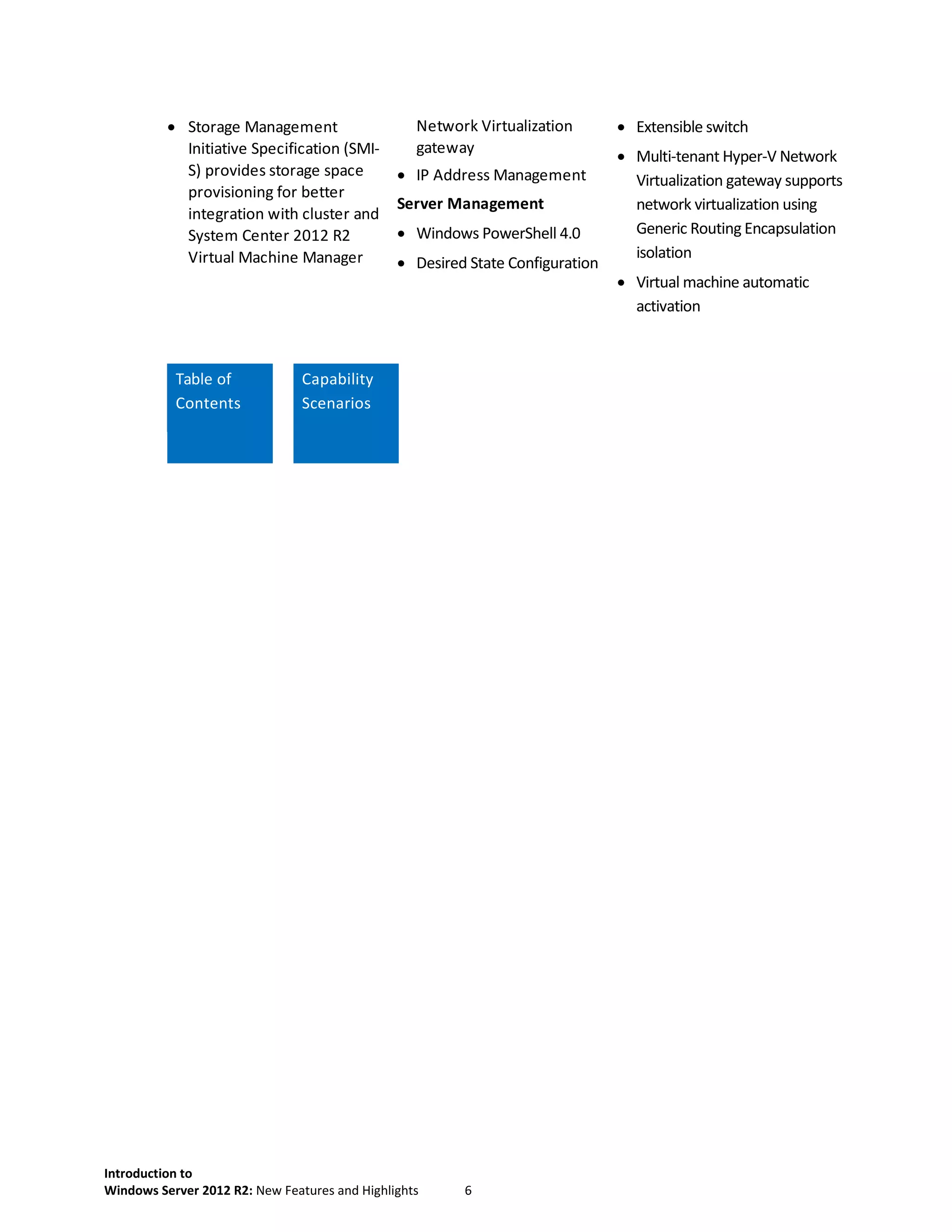 Introduction to
Windows Server 2012 R2: New Features and Highlights 6
 Storage Management
Initiative Specification (SMI-
S) provides storage space
provisioning for better
integration with cluster and
System Center 2012 R2
Virtual Machine Manager
Network Virtualization
gateway
 IP Address Management
Server Management
 Windows PowerShell 4.0
 Desired State Configuration
 Extensible switch
 Multi-tenant Hyper-V Network
Virtualization gateway supports
network virtualization using
Generic Routing Encapsulation
isolation
 Virtual machine automatic
activation
Table of
Contents
Capability
Scenarios
 