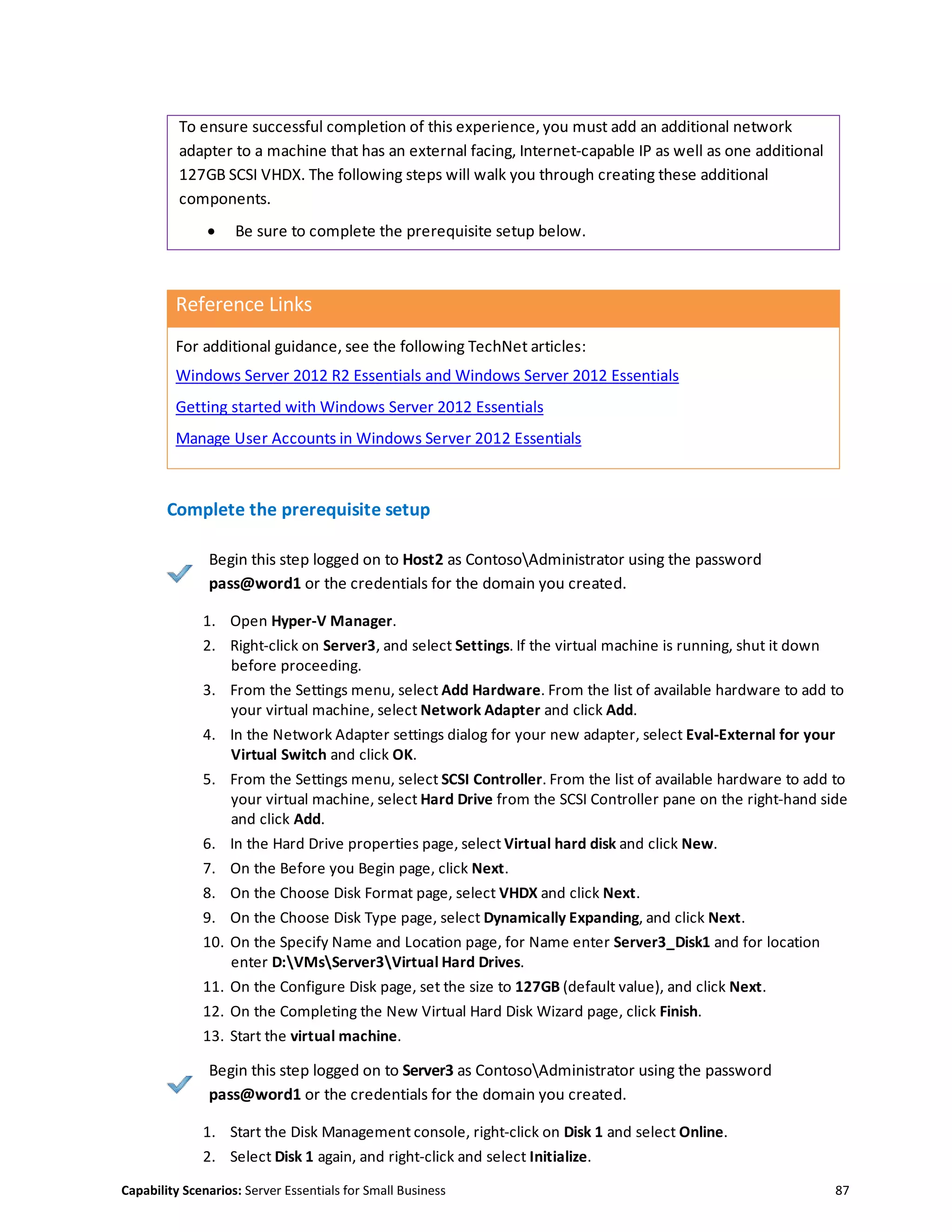 Capability Scenarios: Server Essentials for Small Business 87
To ensure successful completion of this experience, you must add an additional network
adapter to a machine that has an external facing, Internet-capable IP as well as one additional
127GB SCSI VHDX. The following steps will walk you through creating these additional
components.
 Be sure to complete the prerequisite setup below.
Reference Links
For additional guidance, see the following TechNet articles:
Windows Server 2012 R2 Essentials and Windows Server 2012 Essentials
Getting started with Windows Server 2012 Essentials
Manage User Accounts in Windows Server 2012 Essentials
Complete the prerequisite setup
Begin this step logged on to Host2 as ContosoAdministrator using the password
pass@word1 or the credentials for the domain you created.
1. Open Hyper-V Manager.
2. Right-click on Server3, and select Settings. If the virtual machine is running, shut it down
before proceeding.
3. From the Settings menu, select Add Hardware. From the list of available hardware to add to
your virtual machine, select Network Adapter and click Add.
4. In the Network Adapter settings dialog for your new adapter, select Eval-External for your
Virtual Switch and click OK.
5. From the Settings menu, select SCSI Controller. From the list of available hardware to add to
your virtual machine, select Hard Drive from the SCSI Controller pane on the right-hand side
and click Add.
6. In the Hard Drive properties page, select Virtual hard disk and click New.
7. On the Before you Begin page, click Next.
8. On the Choose Disk Format page, select VHDX and click Next.
9. On the Choose Disk Type page, select Dynamically Expanding, and click Next.
10. On the Specify Name and Location page, for Name enter Server3_Disk1 and for location
enter D:VMsServer3Virtual Hard Drives.
11. On the Configure Disk page, set the size to 127GB (default value), and click Next.
12. On the Completing the New Virtual Hard Disk Wizard page, click Finish.
13. Start the virtual machine.
Begin this step logged on to Server3 as ContosoAdministrator using the password
pass@word1 or the credentials for the domain you created.
1. Start the Disk Management console, right-click on Disk 1 and select Online.
2. Select Disk 1 again, and right-click and select Initialize.
 