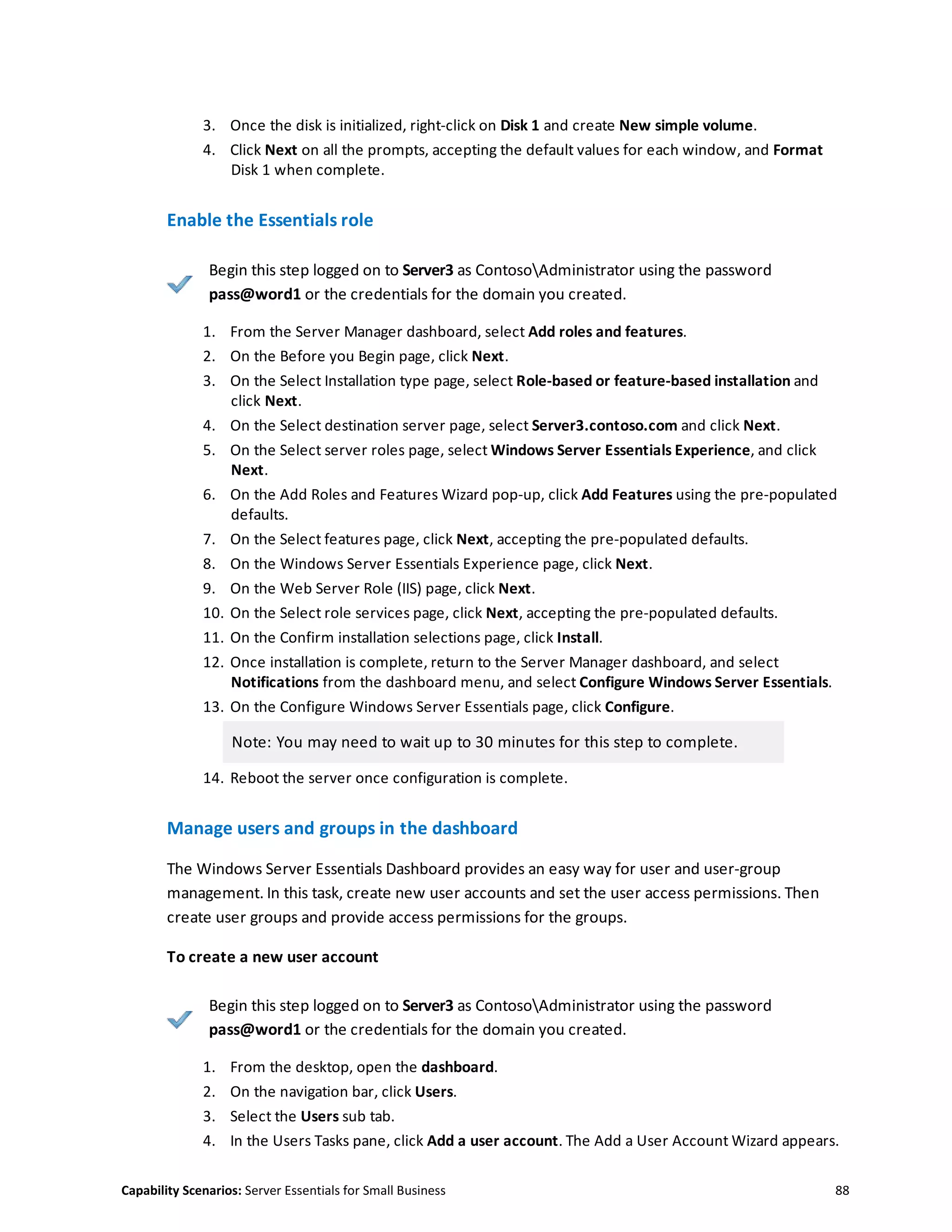 Capability Scenarios: Server Essentials for Small Business 88
3. Once the disk is initialized, right-click on Disk 1 and create New simple volume.
4. Click Next on all the prompts, accepting the default values for each window, and Format
Disk 1 when complete.
Enable the Essentials role
Begin this step logged on to Server3 as ContosoAdministrator using the password
pass@word1 or the credentials for the domain you created.
1. From the Server Manager dashboard, select Add roles and features.
2. On the Before you Begin page, click Next.
3. On the Select Installation type page, select Role-based or feature-based installation and
click Next.
4. On the Select destination server page, select Server3.contoso.com and click Next.
5. On the Select server roles page, select Windows Server Essentials Experience, and click
Next.
6. On the Add Roles and Features Wizard pop-up, click Add Features using the pre-populated
defaults.
7. On the Select features page, click Next, accepting the pre-populated defaults.
8. On the Windows Server Essentials Experience page, click Next.
9. On the Web Server Role (IIS) page, click Next.
10. On the Select role services page, click Next, accepting the pre-populated defaults.
11. On the Confirm installation selections page, click Install.
12. Once installation is complete, return to the Server Manager dashboard, and select
Notifications from the dashboard menu, and select Configure Windows Server Essentials.
13. On the Configure Windows Server Essentials page, click Configure.
Note: You may need to wait up to 30 minutes for this step to complete.
14. Reboot the server once configuration is complete.
Manage users and groups in the dashboard
The Windows Server Essentials Dashboard provides an easy way for user and user-group
management. In this task, create new user accounts and set the user access permissions. Then
create user groups and provide access permissions for the groups.
To create a new user account
Begin this step logged on to Server3 as ContosoAdministrator using the password
pass@word1 or the credentials for the domain you created.
1. From the desktop, open the dashboard.
2. On the navigation bar, click Users.
3. Select the Users sub tab.
4. In the Users Tasks pane, click Add a user account. The Add a User Account Wizard appears.
 