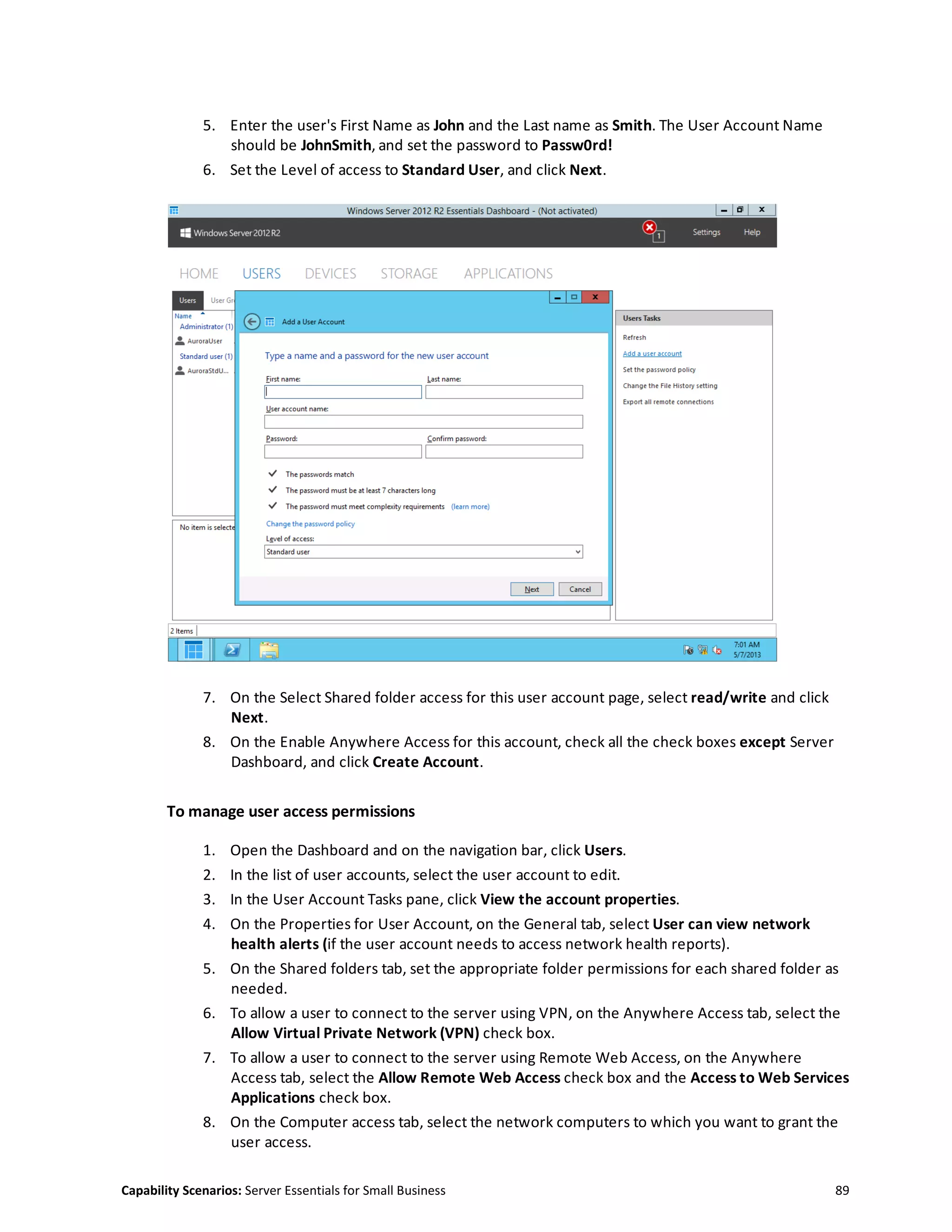 Capability Scenarios: Server Essentials for Small Business 89
5. Enter the user's First Name as John and the Last name as Smith. The User Account Name
should be JohnSmith, and set the password to Passw0rd!
6. Set the Level of access to Standard User, and click Next.
7. On the Select Shared folder access for this user account page, select read/write and click
Next.
8. On the Enable Anywhere Access for this account, check all the check boxes except Server
Dashboard, and click Create Account.
To manage user access permissions
1. Open the Dashboard and on the navigation bar, click Users.
2. In the list of user accounts, select the user account to edit.
3. In the User Account Tasks pane, click View the account properties.
4. On the Properties for User Account, on the General tab, select User can view network
health alerts (if the user account needs to access network health reports).
5. On the Shared folders tab, set the appropriate folder permissions for each shared folder as
needed.
6. To allow a user to connect to the server using VPN, on the Anywhere Access tab, select the
Allow Virtual Private Network (VPN) check box.
7. To allow a user to connect to the server using Remote Web Access, on the Anywhere
Access tab, select the Allow Remote Web Access check box and the Access to Web Services
Applications check box.
8. On the Computer access tab, select the network computers to which you want to grant the
user access.
 