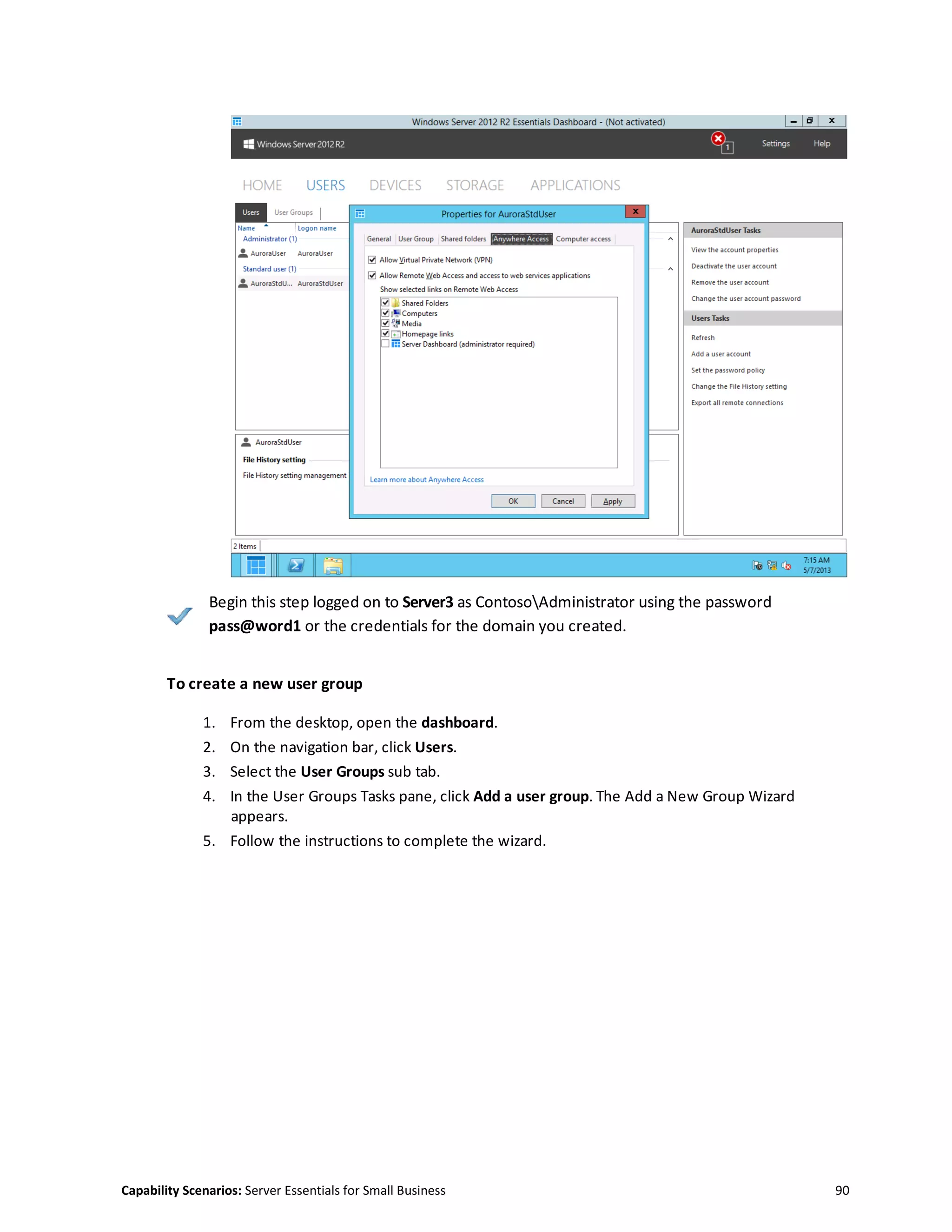 Capability Scenarios: Server Essentials for Small Business 90
Begin this step logged on to Server3 as ContosoAdministrator using the password
pass@word1 or the credentials for the domain you created.
To create a new user group
1. From the desktop, open the dashboard.
2. On the navigation bar, click Users.
3. Select the User Groups sub tab.
4. In the User Groups Tasks pane, click Add a user group. The Add a New Group Wizard
appears.
5. Follow the instructions to complete the wizard.
 