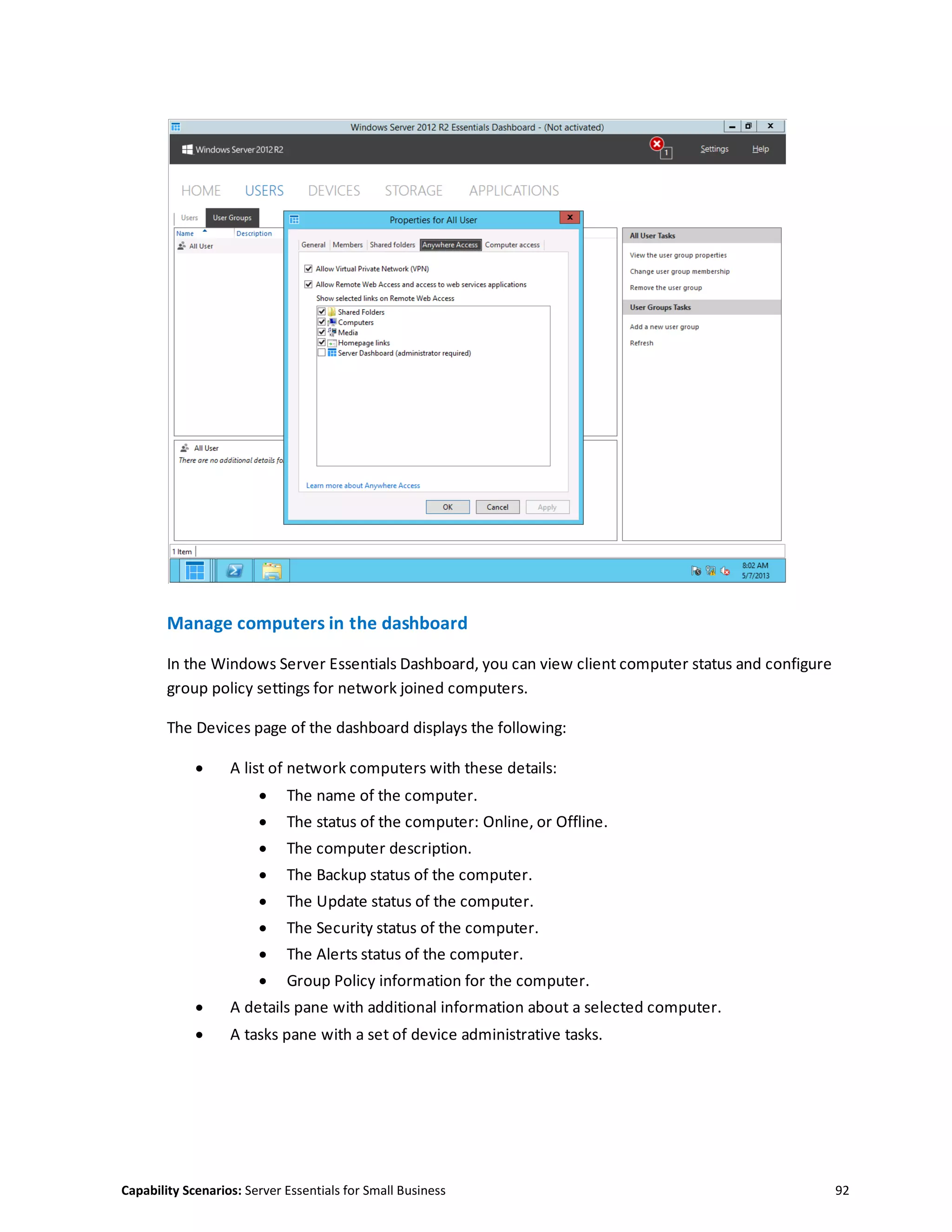Capability Scenarios: Server Essentials for Small Business 92
Manage computers in the dashboard
In the Windows Server Essentials Dashboard, you can view client computer status and configure
group policy settings for network joined computers.
The Devices page of the dashboard displays the following:
 A list of network computers with these details:
 The name of the computer.
 The status of the computer: Online, or Offline.
 The computer description.
 The Backup status of the computer.
 The Update status of the computer.
 The Security status of the computer.
 The Alerts status of the computer.
 Group Policy information for the computer.
 A details pane with additional information about a selected computer.
 A tasks pane with a set of device administrative tasks.
 