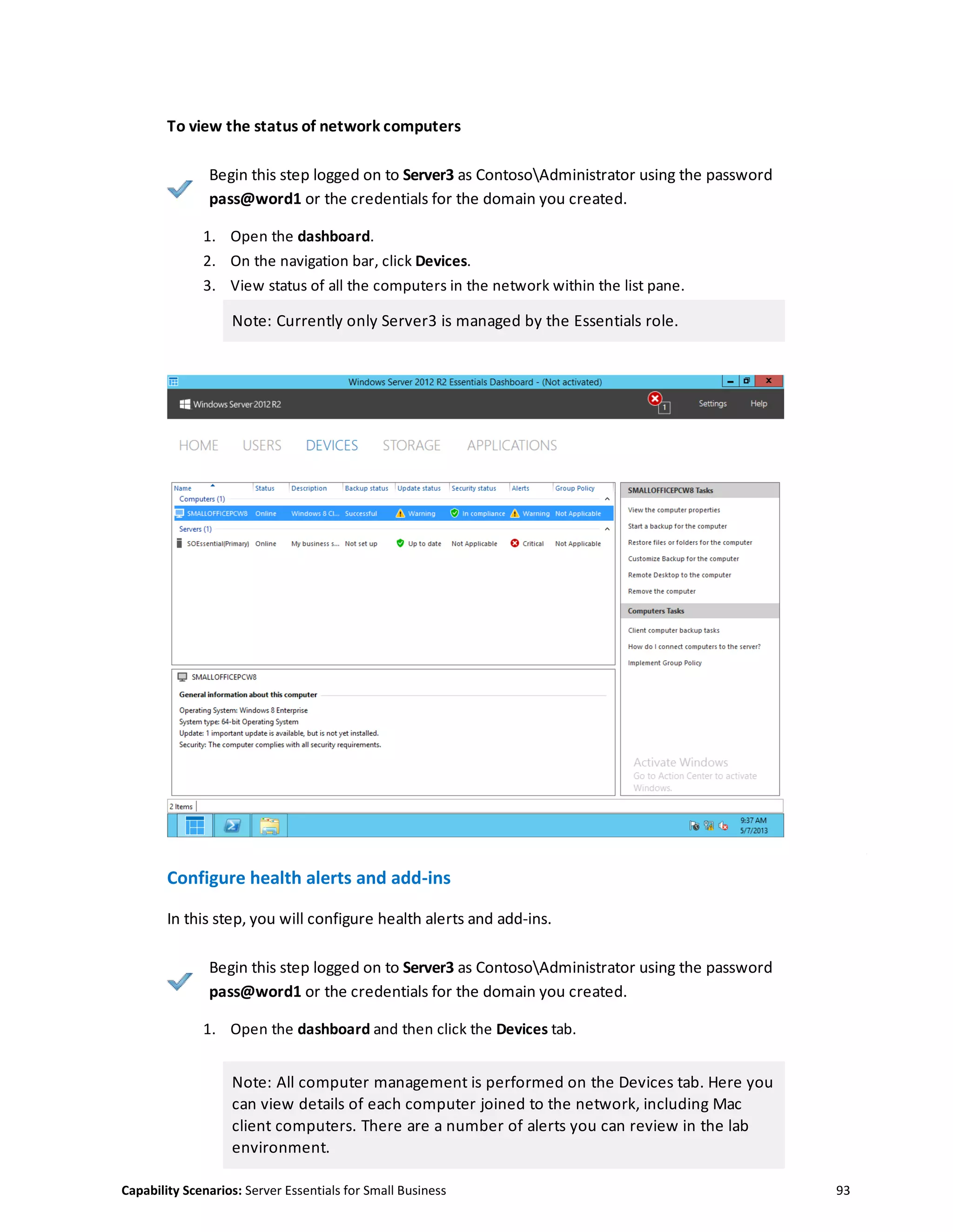 Capability Scenarios: Server Essentials for Small Business 93
To view the status of network computers
Begin this step logged on to Server3 as ContosoAdministrator using the password
pass@word1 or the credentials for the domain you created.
1. Open the dashboard.
2. On the navigation bar, click Devices.
3. View status of all the computers in the network within the list pane.
Note: Currently only Server3 is managed by the Essentials role.
Configure health alerts and add-ins
In this step, you will configure health alerts and add-ins.
Begin this step logged on to Server3 as ContosoAdministrator using the password
pass@word1 or the credentials for the domain you created.
1. Open the dashboard and then click the Devices tab.
Note: All computer management is performed on the Devices tab. Here you
can view details of each computer joined to the network, including Mac
client computers. There are a number of alerts you can review in the lab
environment.
 
