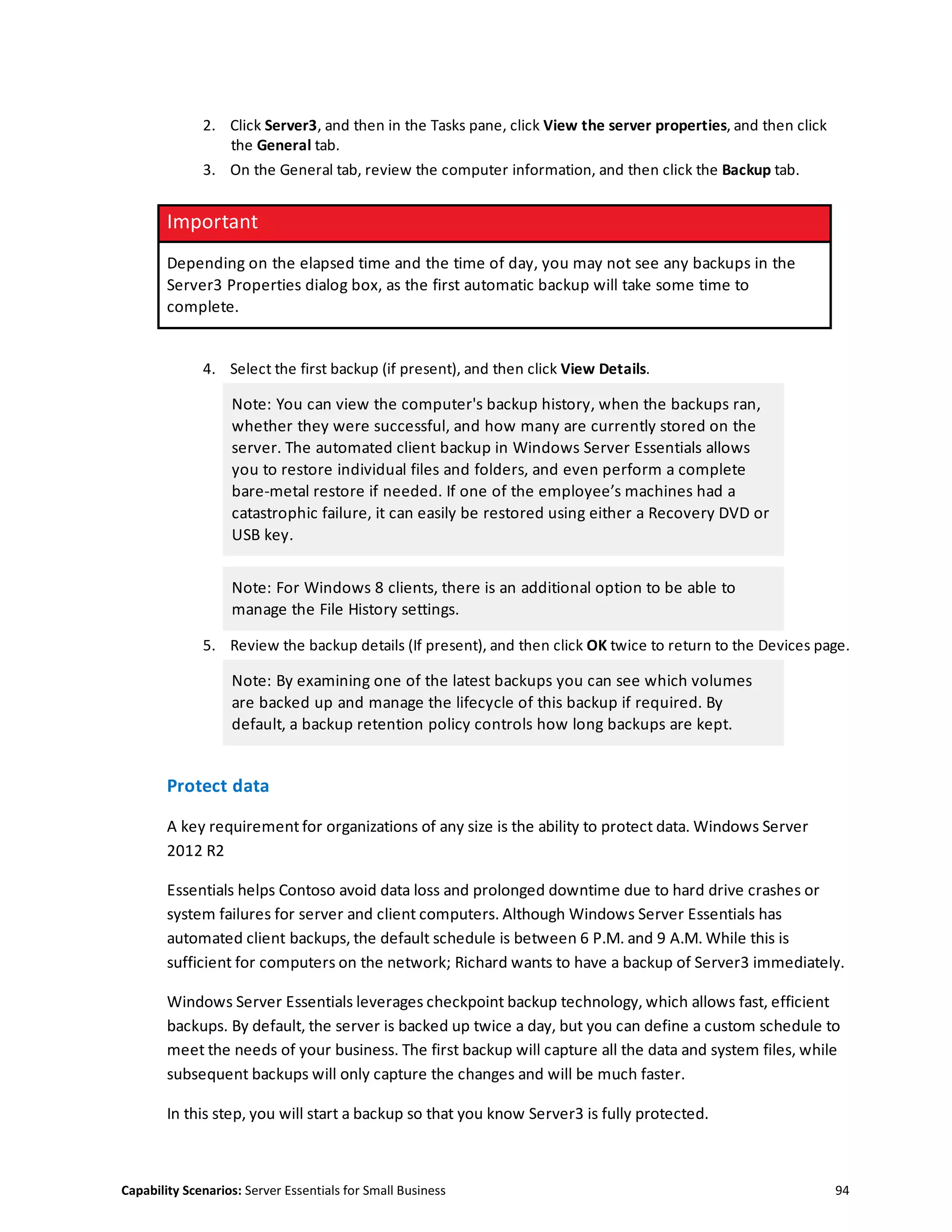 Capability Scenarios: Server Essentials for Small Business 94
2. Click Server3, and then in the Tasks pane, click View the server properties, and then click
the General tab.
3. On the General tab, review the computer information, and then click the Backup tab.
Important
Depending on the elapsed time and the time of day, you may not see any backups in the
Server3 Properties dialog box, as the first automatic backup will take some time to
complete.
4. Select the first backup (if present), and then click View Details.
Note: You can view the computer's backup history, when the backups ran,
whether they were successful, and how many are currently stored on the
server. The automated client backup in Windows Server Essentials allows
you to restore individual files and folders, and even perform a complete
bare-metal restore if needed. If one of the employee’s machines had a
catastrophic failure, it can easily be restored using either a Recovery DVD or
USB key.
Note: For Windows 8 clients, there is an additional option to be able to
manage the File History settings.
5. Review the backup details (If present), and then click OK twice to return to the Devices page.
Note: By examining one of the latest backups you can see which volumes
are backed up and manage the lifecycle of this backup if required. By
default, a backup retention policy controls how long backups are kept.
Protect data
A key requirement for organizations of any size is the ability to protect data. Windows Server
2012 R2
Essentials helps Contoso avoid data loss and prolonged downtime due to hard drive crashes or
system failures for server and client computers. Although Windows Server Essentials has
automated client backups, the default schedule is between 6 P.M. and 9 A.M. While this is
sufficient for computers on the network; Richard wants to have a backup of Server3 immediately.
Windows Server Essentials leverages checkpoint backup technology, which allows fast, efficient
backups. By default, the server is backed up twice a day, but you can define a custom schedule to
meet the needs of your business. The first backup will capture all the data and system files, while
subsequent backups will only capture the changes and will be much faster.
In this step, you will start a backup so that you know Server3 is fully protected.
 