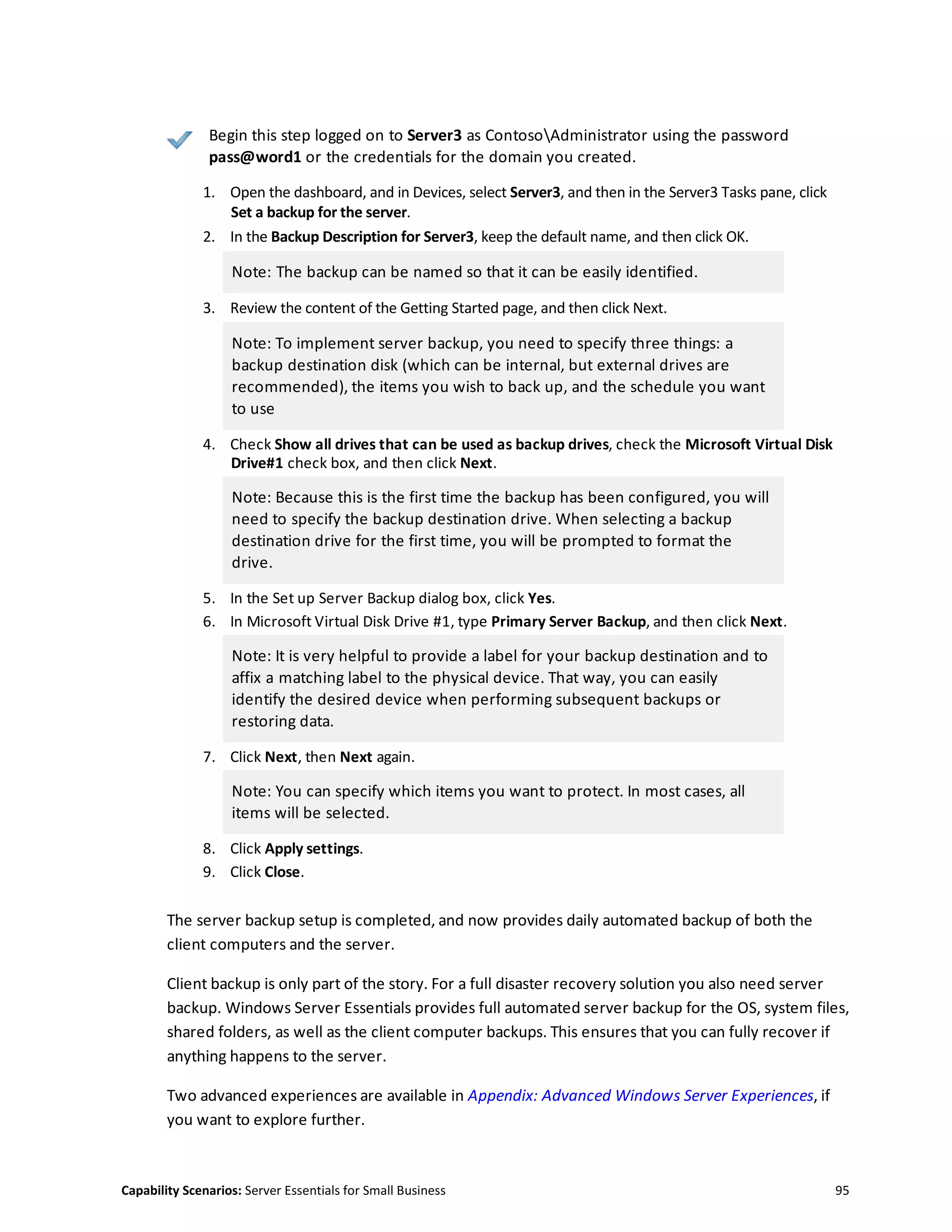Capability Scenarios: Server Essentials for Small Business 95
Begin this step logged on to Server3 as ContosoAdministrator using the password
pass@word1 or the credentials for the domain you created.
1. Open the dashboard, and in Devices, select Server3, and then in the Server3 Tasks pane, click
Set a backup for the server.
2. In the Backup Description for Server3, keep the default name, and then click OK.
Note: The backup can be named so that it can be easily identified.
3. Review the content of the Getting Started page, and then click Next.
Note: To implement server backup, you need to specify three things: a
backup destination disk (which can be internal, but external drives are
recommended), the items you wish to back up, and the schedule you want
to use
4. Check Show all drives that can be used as backup drives, check the Microsoft Virtual Disk
Drive#1 check box, and then click Next.
Note: Because this is the first time the backup has been configured, you will
need to specify the backup destination drive. When selecting a backup
destination drive for the first time, you will be prompted to format the
drive.
5. In the Set up Server Backup dialog box, click Yes.
6. In Microsoft Virtual Disk Drive #1, type Primary Server Backup, and then click Next.
Note: It is very helpful to provide a label for your backup destination and to
affix a matching label to the physical device. That way, you can easily
identify the desired device when performing subsequent backups or
restoring data.
7. Click Next, then Next again.
Note: You can specify which items you want to protect. In most cases, all
items will be selected.
8. Click Apply settings.
9. Click Close.
The server backup setup is completed, and now provides daily automated backup of both the
client computers and the server.
Client backup is only part of the story. For a full disaster recovery solution you also need server
backup. Windows Server Essentials provides full automated server backup for the OS, system files,
shared folders, as well as the client computer backups. This ensures that you can fully recover if
anything happens to the server.
Two advanced experiences are available in Appendix: Advanced Windows Server Experiences, if
you want to explore further.
 