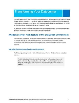 Transforming Your Datacenter: Windows Server: Architecture of the Evaluation Environment 7
Transforming Your Datacenter
This guide walks you through the steps to build a datacenter footprint with virtual machines, along
the way pointing you toward a rich set of resources available on the Microsoft TechNet website.
The virtual machines you create can be used to explore Windows Server and evaluate the hands-
on experiences that bring Windows Server capabilities to life.
As an option, you may choose to reduce the manual configuration effort by downloading a set of
Windows PowerShell scripts to help set up the virtual machines.
Windows Server: Architecture of the Evaluation Environment
This evaluation guide helps you explore some of the new capabilities of Windows Server 2012 R2.
To navigate through the evaluation experiences, we recommend you build an isolated
environment with two physical hosts running Windows Server to host the virtual machines
required.
Introduction to the evaluation environment
The following section presents a look at the architecture for the Windows Server evaluation
process.
For this evaluation, it is recommended that you use an isolated environment
that is not a part of your production network. The evaluation experiences in
this guide are designed to be performed on an isolated network as detailed in
Figure 1
 