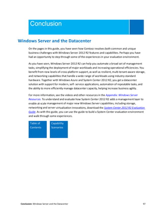 Conclusion: Windows Server and the Datacenter 97
Conclusion
Windows Server and the Datacenter
On the pages in this guide, you have seen how Contoso resolves both common and unique
business challenges with Windows Server 2012 R2 features and capabilities. Perhaps you have
had an opportunity to step through some of the experiences in your evaluation environment.
As you have seen, Windows Server 2012 R2 can help you automate a broad set of management
tasks, simplifying the deployment of major workloads and increasing operational efficiencies. You
benefit from new levels of cross-platform support, as well as resilient, multi-tenant-aware storage,
and networking capabilities that handle a wide range of workloads using industry-standard
hardware. Together with Windows Azure and System Center 2012 R2, you get a datacenter
solution with support for modern, self- service applications, automation of repeatable tasks, and
the ability to more efficiently manage datacenter capacity, helping increase business agility.
For more information, see the videos and other resources in the Appendix: Windows Server
Resources. To understand and evaluate how System Center 2012 R2 adds a management layer to
enable at-scale management of major new Windows Server capabilities, including storage,
networking and server virtualization innovations, download the System Center 2012 R2 Evaluation
Guide. As with this guide, you can use the guide to build a System Center evaluation environment
and walk through some experiences.
Table of
Contents
Capability
Scenarios
 