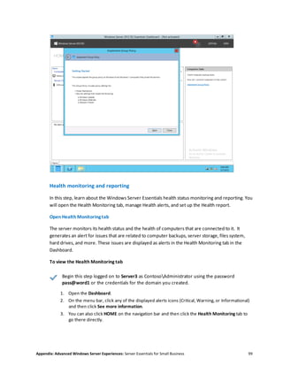 Appendix: Advanced Windows Server Experiences: Server Essentials for Small Business 99
Health monitoring and reporting
In this step, learn about the Windows Server Essentials health status monitoring and reporting. You
will open the Health Monitoring tab, manage Health alerts, and set up the Health report.
Open Health Monitoringtab
The server monitors its health status and the health of computers that are connected to it. It
generates an alert for issues that are related to computer backups, server storage, files system,
hard drives, and more. These issues are displayed as alerts in the Health Monitoring tab in the
Dashboard.
To view the Health Monitoring tab
Begin this step logged on to Server3 as ContosoAdministrator using the password
pass@word1 or the credentials for the domain you created.
1. Open the Dashboard.
2. On the menu bar, click any of the displayed alerts icons (Critical, Warning, or Informational)
and then click See more information.
3. You can also click HOME on the navigation bar and then click the Health Monitoring tab to
go there directly.
 