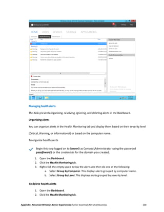 Appendix: Advanced Windows Server Experiences: Server Essentials for Small Business 100
Managing health alerts
This task presents organizing, resolving, ignoring, and deleting alerts in the Dashboard.
Organizing alerts
You can organize alerts in the Health Monitoring tab and display them based on their severity level
(Critical, Warning, or Informational) or based on the computer name.
To organize health alerts
Begin this step logged on to Server3 as ContosoAdministrator using the password
pass@word1 or the credentials for the domain you created.
1. Open the Dashboard.
2. Click the Health Monitoring tab.
3. Right-click the empty space below the alerts and then do one of the following:
a. Select Group by Computer. This displays alerts grouped by computer name.
b. Select Group by Level. This displays alerts grouped by severity level.
To delete health alerts
1. Open the Dashboard.
2. Click the Health Monitoring tab.
 