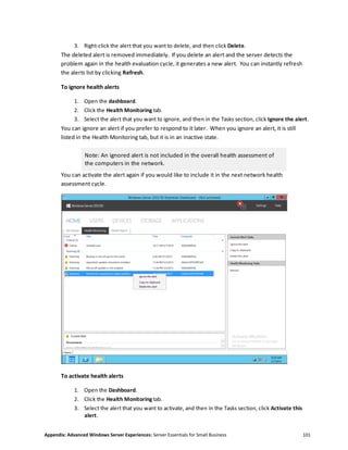 Appendix: Advanced Windows Server Experiences: Server Essentials for Small Business 101
3. Right-click the alert that you want to delete, and then click Delete.
The deleted alert is removed immediately. If you delete an alert and the server detects the
problem again in the health evaluation cycle, it generates a new alert. You can instantly refresh
the alerts list by clicking Refresh.
To ignore health alerts
1. Open the dashboard.
2. Click the Health Monitoring tab.
3. Select the alert that you want to ignore, and then in the Tasks section, click Ignore the alert.
You can ignore an alert if you prefer to respond to it later. When you ignore an alert, it is still
listed in the Health Monitoring tab, but it is in an inactive state.
Note: An ignored alert is not included in the overall health assessment of
the computers in the network.
You can activate the alert again if you would like to include it in the next network health
assessment cycle.
To activate health alerts
1. Open the Dashboard.
2. Click the Health Monitoring tab.
3. Select the alert that you want to activate, and then in the Tasks section, click Activate this
alert.
 