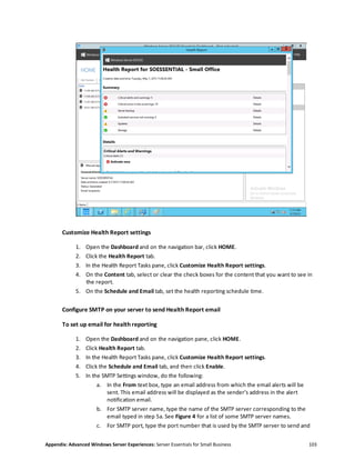 Appendix: Advanced Windows Server Experiences: Server Essentials for Small Business 103
Customize Health Report settings
1. Open the Dashboard and on the navigation bar, click HOME.
2. Click the Health Report tab.
3. In the Health Report Tasks pane, click Customize Health Report settings.
4. On the Content tab, select or clear the check boxes for the content that you want to see in
the report.
5. On the Schedule and Email tab, set the health reporting schedule time.
Configure SMTP on your server to send Health Report email
To set up email for health reporting
1. Open the Dashboard and on the navigation pane, click HOME.
2. Click Health Report tab.
3. In the Health Report Tasks pane, click Customize Health Report settings.
4. Click the Schedule and Email tab, and then click Enable.
5. In the SMTP Settings window, do the following:
a. In the From text box, type an email address from which the email alerts will be
sent. This email address will be displayed as the sender’s address in the alert
notification email.
b. For SMTP server name, type the name of the SMTP server corresponding to the
email typed in step 5a. See Figure 4 for a list of some SMTP server names.
c. For SMTP port, type the port number that is used by the SMTP server to send and
 