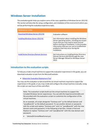 Transforming Your Datacenter: Windows Server Installation 10
Windows Server Installation
This evaluation guide helps you explore some of the new capabilities of Windows Server 2012 R2.
This section will describe the setup, configuration, and installation of the environment where you
will be performing the evaluation experience tasks.
Reference Links
Download Windows Server 2012 R2 Evaluation software
Installing Windows Server 2012 R2 Get information about installing the Windows
Server operating system, including any known
issues that you may need to work around
before starting an installation. It also provides
information that you can use to troubleshoot
problems that may occur during the
installation.
Install Active Directory Domain Services Get instructions on installing Active Directory
Domain Services (AD DS) through the new
Server Manager Wizard on Windows Server
2012.
Introduction to the evaluation scripts
To help you create virtual machines to support the evaluation experiences in this guide, you can
download evaluation scripts from the Microsoft website:
 Datacenter Evaluation Deployment Tool
You may use the evaluation scripts to build the six virtual machines required to support the
experiences in this guide, or you may create and configure the virtual machines manually. Using
the scripts can save hours of time and effort.
Note: The evaluation scripts build out the virtual machines to support the
included Windows Server experiences. You can edit the ExperiencesVariable.xml
file provided with the evaluation scripts to customize the configuration of the
virtual machines.
As an example, all scripts designate "Contoso.com" as the default domain and
"pass@word1" as the default password. To use another domain or password,
edit the scripts and replace "Contoso.com" and / or "pass@word1" with the new
domain name and password. In the following script files, initiate a Find and
Replace to replace "Contoso.com" and "pass@word1" with the new domain and
password.
 ActiveDirInstallNewForest.ps1
 