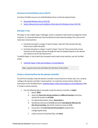 Transforming Your Datacenter: Windows Server Installation 12
Download and install Windows Server 2012 R2
Use these TechNet resources to install Windows Server on the two physical hosts.
 Download Windows Server 2012 R2
 System Requirements and Installation Information for Windows Server 2012 R2
Add Hyper-V roles
The Hyper-V role enables Hyper-V Manager, which is needed on both hosts to manage the virtual
machines. It is important that each host has identical virtual network settings. The environment
needs two virtual switches:
 Eval-External switch is a Hyper-V switch of type “external” that connects the two
hosts to your public-facing IPs.
 Eval-Internal switch is a Hyper-V switch of type “internal” that connects the virtual
machines to the Contoso domain through the internal isolated network or the domain
you choose to use for the experiences.
To add the Hyper-V role to both host computers and create virtual switches, see this TechNet
article:
 Install the Hyper-V Role and Configure a Virtual Machine
Note: Log onto each host and follow the directions in the article.
Create a virtual machine for the domain controller
You will first manually create the domain controller virtual machine on Host1, then run a script to
configure the domain controller virtual machine. To create the virtual machine, follow the
instructions in this TechNet Article: Install the Hyper-V Role and Configure a Virtual Machine (Step
2: Create a virtual machine).
1. Use the following data to manually create the domain controller on Host1:
a. Name: DC01.
b. Select the Store the virtual machine in a different location check box
and set the location to D:VMs.
c. For Specify Generation, select: Generation 1.
d. Set Startup memory at 1024MB and select Use Dynamic Memory for
this virtual machine and set the maximum value to 2048.
e. Connection: the Eval-Internal Virtual Switch created when
configuring the hosts.
f. Under Connect Virtual Hard Disk, click Next.
 