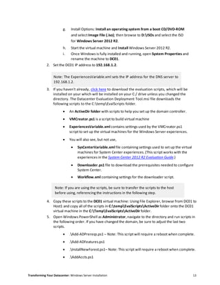 Transforming Your Datacenter: Windows Server Installation 13
g. Install Options: Install an operating system from a boot CD/DVD-ROM
and select Image File (.iso); then browse to D:ISOs and select the ISO
for Windows Server 2012 R2.
h. Start the virtual machine and Install Windows Server 2012 R2.
i. Once Windows is fully installed and running, open System Properties and
rename the machine to DC01.
2. Set the DC01 IP address to 192.168.1.2.
Note: The ExperiencesVariable.xml sets the IP address for the DNS server to
192.168.1.2.
3. If you haven't already, click here to download the evaluation scripts, which will be
installed on your which will be installed on your C:/ drive unless you changed the
directory. The Datacenter Evaluation Deployment Tool.msi file downloads the
following scripts to the C:tempEvalScripts folder.
 An ActiveDir folder with scripts to help you set up the domain controller.
 VMCreator.ps1 is a script to build virtual machine
 ExperiencesVariable.xml contains settings used by the VMCreator.ps1
script to set up the virtual machines for the Windows Server experiences.
 You will also see, but not use,
 SysCenterVariable.xml file containing settings used to set up the virtual
machines for System Center experiences. (This script works with the
experiences in the System Center 2012 R2 Evaluation Guide.)
 Downloader.ps1 file to download the prerequisites needed to configure
System Center.
 Workflow.xml containing settings for the downloader script.
Note: If you are using the scripts, be sure to transfer the scripts to the host
before using, referencing the instructions in the following step.
4. Copy these scripts to the DC01 virtual machine: Using File Explorer, browse from DC01 to
Host1 and copy all of the scripts in C:tempEvalScriptsActiveDir folder onto the DC01
virtual machine in the C:TempEvalScriptsActiveDir folder.
5. Open Windows PowerShell as Administrator, navigate to the directory and run scripts in
the following order. If you have changed the domain, be sure to adjust the last two
scripts.
 .Add-ADPrereqs.ps1 – Note: This script will require a reboot when complete.
 .Add-ADFeatures.ps1
 .InstallNewForest.ps1– Note: This script will require a reboot when complete.
 .AddAccts.ps1
 