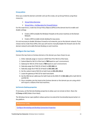 Transforming Your Datacenter: Windows Server Installation 14
Group policies
Once you create the domain controller and use the scripts, set up Group Policies using these
resources.
 Group Policy Overview
 Group Policy – Configuration for Firewall Policies
For this experience, create two Group Policy Objects (GPOs) at the domain level to enable and
disable settings:
 Create a GPO to disable the Windows Firewalls on the server machines on the Domain
Network.
 Create a GPO to enable remote desktop for easy access.
It is not necessary to disable Windows Firewall on all networks, just on the domain network. If you
choose not to create these GPOs, then you will need to manually disable the firewall rules for the
domain network and enable Remote Desktop on each machine.
Configure the two hosts
Connect the two hosts on Contoso domain or the domain you have chosen to use.
1. Either statically assign or reserve in DHCP the IP for NIC 01 of the hosts.
2. Subnet Mask for NIC 01 of the host is TBD based on user's environment.
3. Gateway for NIC 01 of the hosts is TBD based on user's environment.
4. Statically assign the IP NIC 02 of Host1 to 192.168.1.1.
5. Statically assign the IP NIC 02 of Host2 to 192.168.1.60.
6. Set the subnet mask of NIC 02 on both hosts to 255.255.255.0.
7. Leave the gateway of NIC 02 for both hosts blank.
8. Set the DNS Server addresses for both hosts to the DC01 IP of 192.168.1.2 for both NIC 01
and NIC 02.
9. Once complete, join the hosts to the Contoso domain or the domain you are using, which
will require a reboot of the host machines.
Set Remote Desktop properties
If necessary, set the Remote Desktop properties to allow users to remote to them. Share the
C:Temp and D: folders from Host1.
The Windows Server open platform allows partners to extend the functionality beyond what is in
the platform.
Reference Links
Configure RemoteApp and Desktop Connection Properties
 