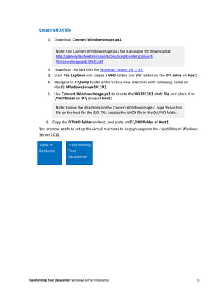 Transforming Your Datacenter: Windows Server Installation 15
Create VHDX file
1. Download Convert-WindowsImage.ps1.
Note: The Convert-WindowsImage.ps1 file is available for download at
http://gallery.technet.microsoft.com/scriptcenter/Convert-
WindowsImageps1-0fe23a8f
2. Download the ISO files for Windows Server 2012 R2 .
3. Start File Explorer and create a VHD folder and VM folder on the D: drive on Host1.
4. Navigate to C:temp folder and create a new directory with following name on
Host1: WindowsServer2012R2.
5. Use Convert-WindowsImage.ps1 to create the WS2012R2.vhdx file and place it in
VHD folder on D: drive of Host1:
Note: Follow the directions on the Convert-WindowsImages1 page to run this
file on the host for the ISO. This creates the VHDX file in the D:VHD folder.
6. Copy the D:VHD folder on Host1 and paste on D:VHD folder of Host2.
You are now ready to set up the virtual machines to help you explore the capabilities of Windows
Server 2012.
Table of
Contents
Transforming
Your
Datacenter
 