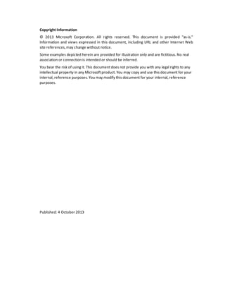 Copyright Information
© 2013 Microsoft Corporation. All rights reserved. This document is provided "as-is."
Information and views expressed in this document, including URL and other Internet Web
site references, may change without notice.
Some examples depicted herein are provided for illustration only and are fictitious. No real
association or connection is intended or should be inferred.
You bear the risk of using it. This document does not provide you with any legal rights to any
intellectual property in any Microsoft product. You may copy and use this document for your
internal, reference purposes. You may modify this document for your internal, reference
purposes.
Published: 4 October 2013
 