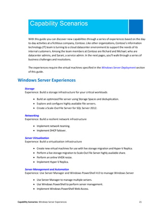 Capability Scenarios: Windows Server Experiences 21
Capability Scenarios
With this guide you can discover new capabilities through a series of experiences based on the day-
to-day activities at a fictitious company, Contoso. Like other organizations, Contoso’s information
technology (IT) team is turning to a cloud datacenter environment to support the needs of its
internal customers. Among the team members at Contoso are Richard and Michael, who are
datacenter admins, and Sarani, a service admin. In the next pages, you’ll walk through a series of
business challenges and resolutions.
The experiences require the virtual machines specified in the Windows Server Deployment section
of this guide.
Windows Server Experiences
Storage
Experience: Build a storage infrastructure for your critical workloads
 Build an optimized file server using Storage Spaces and deduplication.
 Explore and configure highly available file servers.
 Create a Scale-Out File Server for SQL Server 2012.
Networking
Experience: Build a resilient network infrastructure
 Implement network teaming.
 Implement DHCP failover.
Server Virtualization
Experience: Build a virtualization infrastructure
 Create new virtual machines for use with live storage migration and Hyper-V Replica.
 Perform a live storage migration to Scale-Out File Server highly available share.
 Perform an online VHDX resize.
 Implement Hyper-V Replica.
Server Management and Automation
Experience: Use Server Manager and Windows PowerShell 4.0 to manage Windows Server
 Use Server Manager to manage multiple servers.
 Use Windows PowerShell to perform server management.
 Implement Windows PowerShell Web Access.
 