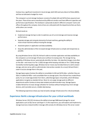 Capability Scenarios: Storage 24
Contoso has a significant investment in local storage, both iSCSI and Just a Bunch of Disks (JBOD),
and has not allocated a budget for more.
The company’s current storage hardware consists of multiple SAS and SATA drives acquired over
the years. These drives were manufactured by different vendors and have different capacities and
performance specifications. This hardware is physically located in different computer rooms and
offices throughout the company. Some drives are collocated with the departments that use them,
while others are remote.
Richard needs to:
 Implement storage tiering in order to optimize use of current storage and improve storage
performance.
 Separate storage and compute elements of virtual machines, gaining the ability to
move virtual machines without moving the storage.
 Avoid disruptions in application and data availability.
 Keep the administration of the increased storage infrastructure as simple and inexpensive as
possible.
By using Windows Server 2012 R2, Richard is able to maintain application and data availability on
the company’s current storage infrastructure without increasing costs. The storage tiering
capability of Windows Server automatically identifies hot data—the data that changes most often
on the disk—and moves it to Tier 1 (SSD) storage while keeping cold data on Tier 2 (SAS) storage.
Constantly monitoring data usage, Windows Server moves any hot data that turns cold to slower
storage, and vice versa, with no administrator intervention needed. As a result, Richard finds it
easier to access storage than in the past.
Storage Spaces gives Contoso the ability to consolidate its SAS and SATA disks—whether they are
SSDs or traditional HDDs—and consolidate them as storage pools. Once Richard has created these
pools, he can create logical disks from them, called Storage Space virtual disks, which Windows
applications recognize as standard drives. Next, he can assign storage pools to different
departments within Contoso to keep data isolated and administration easy. Storage Spaces
enables Richard to increase storage utilization for Contoso without having to buy more storage
devices, and it provides secure, reliable data backup.
The following experience shows you how to build a storage infrastructure for critical workloads.
Experience: Build a storage infrastructure for your critical workloads
Windows Server 2012 R2 introduces the ability to leverage SMB-based storage for server
applications such as SQL Server and Hyper-V. In this experience, you will explore and implement a
storage local area network (LAN). A storage LAN consists of a Windows Server file server cluster
 