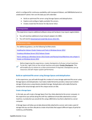 Capability Scenarios: Storage 25
which is configured for continuous availability, with transparent failover, and SMB Multichannel on
a dedicated IP subnet. Here are the tasks you will undertake:
 Build an optimized file server using Storage Spaces and deduplication.
 Explore and configure highly available file servers.
 Create a Scale-Out File Server for SQL Server 2012.
Prerequisites
This experience requires additional software setup and hardware may require augmentation.
 You will need two additional virtual network adapters for DB01.
 You will need to download and install SQL Server 2012 SP1.
Reference Links
For additional guidance, see the following TechNet article:
Installing the Failover Cluster Feature and Tools in Windows Server 2012
Creating a Windows Server 2012 Failover Cluster
Part 6. Setting up a Windows Server 2012 Cluster and Placing Virtual Machines into a Hyper-V
Cluster on Windows Server 2012
Before beginning this experience, create checkpoints of all your virtual machines.
To do this, right-click on the virtual machine and select Create Checkpoint. This
will enable you to restore to a clean environment if required. Checkpoints use up
resources and will impact system performance.
Build an optimized file server using Storage Spaces and deduplication
In this experience, you will walk through the creation of a new storage-optimized file server using
Storage Spaces and deduplication. Such tasks enable Richard to provide a robust and resilient
storage infrastructure using Industry-standard storage. Deduplication will enable Richard to
compress the actual storage used to the unique sectors on disk.
Create a Storage Space
In this task, you will create a Storage Space from four disks attached to the server computer. In
this experience you will be doing this with four additional virtual disks attached to a virtual
machine, in production you would do this using a JBOD disk array that is attached to a server
computer.
A Storage Space will allow you to take physical disks attached to a server and create a pool of
storage that you can then allocate to create virtual disks that support different types of parity for
resiliency, and flexibility.
 