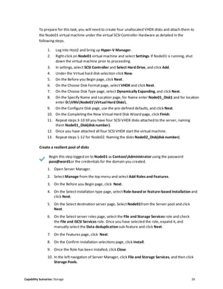 Capability Scenarios: Storage 26
To prepare for this task, you will need to create four unallocated VHDX disks and attach them to
the Node01 virtual machine under the virtual SCSI Controller Hardware as detailed in the
following steps.
1. Log into Host2 and bring up Hyper-V Manager.
2. Right-click on Node01 virtual machine and select Settings. If Node01 is running, shut
down the virtual machine prior to proceeding.
3. In settings, select SCSI Controller and Select Hard Drive, and click Add.
4. Under the Virtual hard disk selection click New.
5. On the Before you Begin page, click Next.
6. On the Choose Disk Format page, select VHDX and click Next.
7. On the Choose Disk Type page, select Dynamically Expanding, and click Next.
8. On the Specify Name and Location page, for Name enter Node01_Disk1 and for location
enter D:VMsNode01Virtual Hard Disks.
9. On the Configure Disk page, use the pre-defined defaults, and click Next.
10. On the Completing the New Virtual Hard Disk Wizard page, click Finish.
11. Repeat steps 3-10 till you have four SCSI VHDX disks attached to the server, naming
them Node01_Disk(disknumber).
12. Once you have attached all four SCSI VHDX start the virtual machine.
13. Repeat steps 1-12 for Node02. Naming the disks Node02_Disk(disknumber).
Create a resilient pool of disks
Begin this step logged on to Node01 as ContosoAdministrator using the password
pass@word1or the credentials for the domain you created.
1. Open Server Manager.
2. Select Manage from the top menu and select Add Roles and Features.
3. On the Before you Begin page, click Next.
4. On the Select installation type page, select Role-based or feature-based installation and
click Next.
5. On the Select destination server page, Select Node01from the Server pool and click
Next.
6. On the Select server roles page, select the File and Storage Services role and check
the File and iSCSI Services role. Once you have selected the role, expand it, and
manually select the Data deduplication sub-feature and click Next.
7. On the Features page, click Next.
8. On the Confirm installation selections page, click Install.
9. Once the Role has been installed, click Close.
10. In the left navigation of Server Manager, click File and Storage Services, and then click
Storage Pools.
 