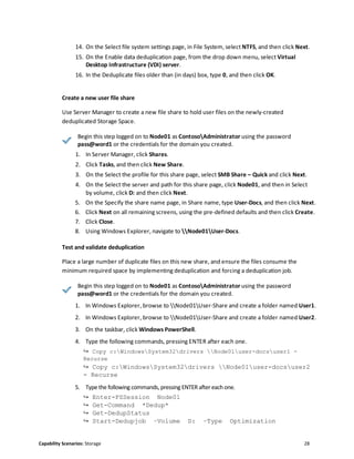 Capability Scenarios: Storage 28
14. On the Select file system settings page, in File System, select NTFS, and then click Next.
15. On the Enable data deduplication page, from the drop down menu, select Virtual
Desktop Infrastructure (VDI) server.
16. In the Deduplicate files older than (in days) box, type 0, and then click OK.
Create a new user file share
Use Server Manager to create a new file share to hold user files on the newly-created
deduplicated Storage Space.
Begin this step logged on to Node01 as ContosoAdministrator using the password
pass@word1 or the credentials for the domain you created.
1. In Server Manager, click Shares.
2. Click Tasks, and then click New Share.
3. On the Select the profile for this share page, select SMB Share – Quick and click Next.
4. On the Select the server and path for this share page, click Node01, and then in Select
by volume, click D: and then click Next.
5. On the Specify the share name page, in Share name, type User-Docs, and then click Next.
6. Click Next on all remaining screens, using the pre-defined defaults and then click Create.
7. Click Close.
8. Using Windows Explorer, navigate to Node01User-Docs.
Test and validate deduplication
Place a large number of duplicate files on this new share, and ensure the files consume the
minimum required space by implementing deduplication and forcing a deduplication job.
Begin this step logged on to Node01 as ContosoAdministrator using the password
pass@word1 or the credentials for the domain you created.
1. In Windows Explorer, browse to Node01User-Share and create a folder named User1.
2. In Windows Explorer, browse to Node01User-Share and create a folder named User2.
3. On the taskbar, click Windows PowerShell.
4. Type the following commands, pressing ENTER after each one.
↪ Copy c:WindowsSystem32drivers Node01user-docsuser1 -
Recurse
↪ Copy c:WindowsSystem32drivers Node01user-docsuser2
- Recurse
5. Type the following commands, pressing ENTER after eachone.
↪ Enter-PSSession Node01
↪ Get-Command *Dedup*
↪ Get-DedupStatus
↪ Start-Dedupjob –Volume D: –Type Optimization
 