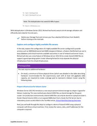 Capability Scenarios: Storage 29
↪ Get-DedupJob
↪ Get-DedupStatus
Note: The deduplication has saved 63 MB of space.
↪ Exit-PSSession
With deduplication in Windows Server 2012, Richard has found a way to shrink storage utilization and
efficiently store data for his end users.
Delete your Storage Pool and remove your four attached SCSI drives from Node01
before moving on the next task.
Explore and configure highly available file servers
In this task, explore the configuration of a highly available file server configured to provide
services such as SMB Multichannel and SMB transparent failover, a feature that Richard can use to
keep databases and virtual machines available and online in case of network and server issues.
Richard will also use a new feature of Windows Server 2012 R2 to create shared VHDX files to
support a guest operating system cluster allowing Richard to truly separate the physical
infrastructure from his virtual infrastructure.
Prerequisites
This task requires additional hardware:
 On Host2, a minimum of three physical drives (which was detailed in the table describing
hardware recommended for the experiences), each with at least 120 gigabytes (GB)
capacity, are required to create a storage pool to represent a failover cluster using the
following steps.
Prepare infrastructure for failover cluster
Windows Server 2012 R2 introduces a new way to present shared storage to a Hyper-V guest for
failover clustering. This new method uses shared VHDX files as shared storage for the guest
cluster. For production environments, shared VHDX files can only be stored on a physical cluster’s
Cluster Shared Volume (CSV), or an exposed SMB share from a Scale-Out File Server due to
redundancy issues as described in this TechNet article, Virtual Hard Disk Sharing Overview.
Next, you will walk through the steps to configure a demo of shared VHDX using a physical
computer with three virtual machines: First, review the names, roles, and IP addresses for the
computers required:
 
