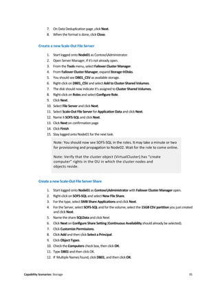 Capability Scenarios: Storage 35
7. On Data Deduplication page ,click Next.
8. When the format is done, click Close.
Create a new Scale-Out File Server
1. Start logged onto Node01 as ContosoAdministrator.
2. Open Server Manager, if it's not already open.
3. From the Tools menu,select Failover ClusterManager.
4. From Failover Cluster Manager, expand Storage→Disks.
5. You should see DB01_CSVas available storage.
6. Right-click on DB01_CSV and select Add to ClusterShared Volumes.
7. The disk should now indicate it's assigned to Cluster Shared Volumes.
8. Right-click on Roles and select Configure Role.
9. Click Next.
10. Select File Server and click Next.
11. Select Scale-Out FileServer for Application Data and click Next.
12. Name it SOFS-SQL and click Next.
13. Click Next on confirmation page
14. Click Finish
15. Stay logged onto Node01 for the next task.
Note: You should now see SOFS-SQL in the roles. It may take a minute or two
for provisioning and propagation to Node02. Wait for the role to come online.
Note: Verify that the cluster object (VirtualCluster) has “create
computer” rights in the OU in which the cluster nodes and
objects reside.
Create a new Scale-Out File Server Share
1. Start logged onto Node01 as ContosoAdministrator with Failover Cluster Manager open.
2. Right-click on SOFS-SQL and select New FileShare.
3. For the type, select SMBShare Applications and click Next.
4. For the Server, select SOFS-SQL and for the volume, select the 15GB CSV partition you just created
and click Next.
5. Name the shareSQLData andclick Next
6. Click Next on Configure ShareSetting (Continuous Availability should already be selected).
7. Click CustomizePermissions.
8. Click Add and then click Selecta Principal.
9. Click Object Types.
10. Check the Computers check box, then click OK.
11. Type DB01 and then click OK.
12. If Multiple Names found, click DB01, and then clickOK.
 