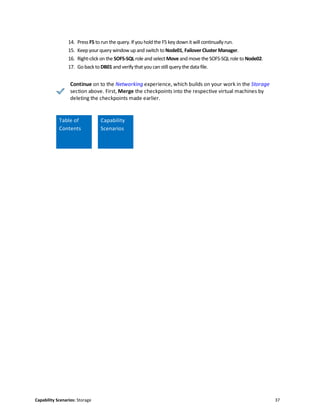 Capability Scenarios: Storage 37
14. Press F5 to run the query. If you hold the F5 key down it will continually run.
15. Keepyour query window up and switch to Node01, FailoverCluster Manager.
16. Right-click on the SOFS-SQL role and select Move and move the SOFS-SQL role to Node02.
17. Go back to DB01 andverify that you can still query the data file.
Continue on to the Networking experience, which builds on your work in the Storage
section above. First, Merge the checkpoints into the respective virtual machines by
deleting the checkpoints made earlier.
Table of
Contents
Capability
Scenarios
Scenario
 