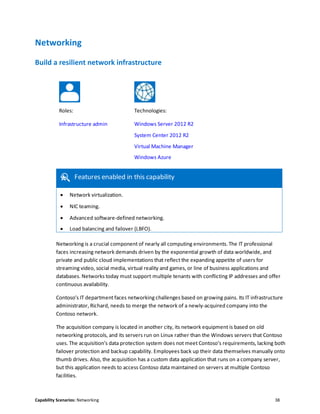 Capability Scenarios: Networking 38
Networking
Build a resilient network infrastructure
Roles: Technologies:
Infrastructure admin Windows Server 2012 R2
System Center 2012 R2
Virtual Machine Manager
Windows Azure
Features enabled in this capability
 Network virtualization.
 NIC teaming.
 Advanced software-defined networking.
 Load balancing and failover (LBFO).

Networking is a crucial component of nearly all computing environments. The IT professional
faces increasing network demands driven by the exponential growth of data worldwide, and
private and public cloud implementations that reflect the expanding appetite of users for
streaming video, social media, virtual reality and games, or line of business applications and
databases. Networks today must support multiple tenants with conflicting IP addresses and offer
continuous availability.
Contoso’s IT department faces networking challenges based on growing pains. Its IT infrastructure
administrator, Richard, needs to merge the network of a newly-acquired company into the
Contoso network.
The acquisition company is located in another city, its network equipment is based on old
networking protocols, and its servers run on Linux rather than the Windows servers that Contoso
uses. The acquisition’s data protection system does not meet Contoso’s requirements, lacking both
failover protection and backup capability. Employees back up their data themselves manually onto
thumb drives. Also, the acquisition has a custom data application that runs on a company server,
but this application needs to access Contoso data maintained on servers at multiple Contoso
facilities.
 