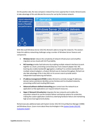 Capability Scenarios: Networking 39
On the positive side, the new company’s network has more capacity than it needs. Richard wants
to take advantage of this and allocate the excess for use by the Contoso network.
With Microsoft Windows Server 2012 R2, Richard is able to merge the networks. The solution
helps him address networking challenges using a number of Windows Server features and
components:
 Windows Server reduces the complexity of network infrastructure and simplifies
migration across clouds with full IP portability.
 NIC teaming provides fault tolerance by enabling multiple network interfaces to work
together as a team, preventing connectivity loss if one network adapter fails. NIC
teaming also enables bandwidth aggregation, enabling IT to combine bandwidth from
multiple network adapters, a feature Richard uses to improve throughput. Richard can
also take advantage of the in-box NICs on his servers now to provide switch-
independent load balancing and failover.
 IP address management (IPAM) enables Richard to centrally manage IP addresses,
domain names and device identities across Contoso and its virtualized networks,
preventing conflict and resulting DNS issues.
 Advanced software-defined networking gives control over the network to an
application so that applications can request network resources.
 Hyper-V Network Virtualization integrates the two networks and enables the
acquisition network to use the Contoso failover and backup systems for protection,
making the custom application resilient to underlying hardware failure and maintaining
high service level agreements (SLAs).
Richard executes additional tasks with System Center 2012 R2 Virtual Machine Manager (VMM)
and Windows Azure. (Learn more about these technologies in the System Center 2012 R2
Evaluation Guide.)
 