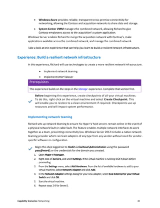 Capability Scenarios: Networking 40
 Windows Azure provides reliable, transparent cross-premise connectivity for
networking, allowing the Contoso and acquisition networks to share data and storage.
 System Center VMM manages the combined network, allowing Richard to give
Contoso employees access to the acquisition’s custom application.
Windows Server enables Richard to merge the acquisition network with Contoso’s, make
applications available across the combined network, and manage the combined network.
Take a look at one experience that can help you learn to build a resilient network infrastructure.
Experience: Build a resilient network infrastructure
In this experience, Richard will use technologies to create a more resilient network infrastructure.
 Implement network teaming
 Implement DHCP failover
Prerequisites
This experience builds on the steps in the Storage experience. Complete that section first.
Before beginning this experience, create checkpoints of all your virtual machines.
To do this, right-click on the virtual machine and select Create Checkpoint. This
will enable you to restore to a clean environment if required. Checkpoints use up
resources and will impact system performance.
Implementing network teaming
Richard sets up network teaming to ensure his Hyper-V host servers remain online in the event of
a physical network fault or cable fault. The feature enables multiple network interfaces to work
together as a team, preventing connectivity loss. Windows Server 2012 includes a native network
teaming provider which can team adapters of any type from any vendor without need for vendor-
specific software or configuration.
Begin this step logged on to Host2 as ContosoAdministrator using the password
pass@word1 or the credentials for the domain you created.
1. Open Hyper-V Manager.
2. Right-click on Server1, and select Settings. If thevirtual machine is running shut it down before
proceeding.
3. From the Settings menu, selectAdd Hardware. From the list of available hardware to add to your
virtual machine, select Network Adapter and click Add.
4. In the Network Adapter settings dialog for your new adapter,select Eval-External for your Virtual
Switch and click OK.
5. Start the virtual machine.
6. Repeat steps 2-6 for Server2.
 