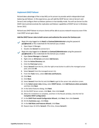 Capability Scenarios: Networking 42
Implement DHCP failover
Richard takes advantage of the in-box NICs on his servers to provide switch-independent load
balancing and failover. In this experience, you will add the DCHP Server role on Server1 and
Server2 and configure them as failover partners in hot-standby mode. You will use Server3 as the
DHCP client and demonstrate the replication and failover capabilities of DHCP Server in Windows
Server 2012.
Richard uses DHCP failover to ensure clients will be able to access network resources even if the
main DHCP server goes down.
Add the DHCP Server roles to both servers and authorize the servers for Contoso.com
Begin this step logged on to Host2 as ContosoAdministrator using the password
pass@word1 or the credentials for the domain you created.
1. Open Hyper-V Manager.
2. Double-click Server1 to connect to it.
Begin this step logged on to Server1 as ContosoAdministrator using the password
pass@word1 or the credentials for the domain you created.
3. Open Server Manager on Server1.
4. Right-click on All Servers and select Add Servers.
5. Click the Active Directory tab.
6. Click the Find now button.
7. Select Server2 from the list, click the right arrow button to add to the managed server
pool, and click OK.
8. Select Server1 from the managed servers list.
9. From the Tools menu, select Add roles and features.
10. Click Next.
11. Click Next.
12. Select Server1 from the list and click Next to get to the server role selection screen.
13. In the Select server roles dialog, select DHCP Server, click Add features when prompted,
and then click Next.
14. In the Select features dialog, click Next.
15. On the DHCP Server screen, click Next , then click Install.
16. Allow the installation to complete, and then in the Results window, click the link for
Complete DHCP configuration.
17. In the DHCP Post-Install Configuration Wizard, click Next, then click Commit.
18. On the Summary page, click Close.
19. In the Add Roles and Features Wizard, click Close.
20. Repeat steps 10-18 for Server2. (This time, choose Server2.)
 