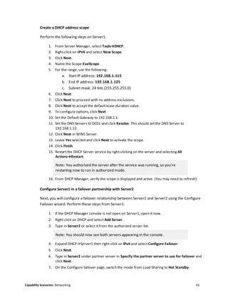 Capability Scenarios: Networking 43
Create a DHCP address scope
Perform the following steps on Server1.
1. From Server Manager, select Tools→DHCP.
2. Right-click on IPV4 and select New Scope.
3. Click Next.
4. Name the Scope EvalScope.
5. For the range, use the following:
a. Start IP address: 192.168.1.115
b. End IP address: 192.168.1.125
c. Subnet mask: 24 bits (255.255.255.0)
6. Click Next.
7. Click Next to proceed with no address exclusions.
8. Click Next to accept the default lease duration value.
9. To configure options, click Next.
10. Set the Default Gateway to 192.168.1.1.
11. Set the DNS Servers to DC01 and click Resolve. This should set the DNS Server to
192.168.1.12.
12. Click Next in WINS Server.
13. Leave Yes selected and click Next to activate the scope.
14. Click Finish.
15. Restart the DHCP Server service by right-clicking on the server and selecting All
Actions→Restart.
Note: You authorized the server after the service was running, so you’re
restarting now to run in authorized mode.
16. From DHCP Manager, verify the scope is displayed and active. (You may need to refresh).
Configure Server1 in a failover partnership with Server2
Next, you will configure a failover relationship between Server1 and Server2 using the Configure
Failover wizard. Perform these steps from Server1.
1. If the DHCP Manager console is not open on Server1, open it now.
2. Right-click on DHCP and select Add Server.
3. Type in Server2 or select it from the authorized server list.
Note: You should now see both servers appearing in the console.
4. Expand DHCP→Server1 then right-click on IPv4 and select Configure Failover.
5. Click Next.
6. Type in Server2 under partner server in Specify the partner server to use for failover and
click Next.
7. On the Configure failover page, switch the mode from Load Sharing to Hot Standby.
 