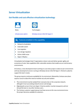 Capability Scenarios: Server Virtualization 47
Server Virtualization
Get flexible and cost effective virtualization technology
Roles: Technologies:
Infrastructure admin Windows Server 2012 R2 Hyper-V
Features enabled in this capability
 Network virtualization
 Extensible switch
 Live migration
 Live storage migration
 Online VHDX resize
 Hyper-V Replica
Virtualization technologies help IT organizations reduce costs and deliver greater agility and
economies of scale. New capabilities offer extensible solutions that enable secure multi-tenancy
environments.
At Contoso, a new development team working on a secretive project creates its own environment
with two development servers running on Windows Server 2012 R2 Hyper-V. Richard is asked to
support the team's needs.
The group requires continuous availability for its environment. Meanwhile, Contoso executives
express concerns about the need to maintain security and isolation.
 The environment must be isolated from everyone else on the corporate network,
although it must use existing network servers and storage.
 Migrating the servers from one Hyper-V host to another must be transparent, and not
disrupt the team or any other Contoso users.
 The Contoso customer support group must have access to the new environment once
the project becomes available to customers.
 
