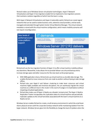 Capability Scenarios: Server Virtualization 48
Richard makes use of Windows Server virtualization technologies. Hyper-V Network
Virtualization and Hyper-V live migration enable him to implement a live migration scenario
that maintains isolation regardless of which host the team is using.
With Hyper-V Network Virtualization and Hyper-V extensible switch, Richard can create logical
networks that can be used to isolate business units, extend to cloud providers, and be easily
managed and extended through System Center Virtual Machine Manager. The virtual network
metadata is stored with the virtual machine configuration, which means mobility scenarios will
not require reconfiguration.
Richard will use the live migration function of Hyper-V to offer virtual machine mobility without
any downtime. Meanwhile, it also allows him to provide failover security and backup and to
increase storage space and other resources for the new team as the project grows.
 With SMB application shares, Richard sets up virtual machines as durable data storage. This
enables Richard to move resources from one node to another without having to take storage
offline.
 Richard also uses Hyper-V and failover clustering to make team resources and virtual
machines highly available and minimize disruptions. He can seamlessly migrate the virtual
machines to a different host in the cluster in the event of outage or to load balance without
impacting virtualized applications.
 Richard also makes use of Hyper-V Replica as a disaster recovery tool. The Hyper-V Replica
Replication Tracker encapsulates the replication state of a virtual machine and periodically
replicates updates to the virtual hard disks associated with the team's virtual machines to a
Replica server.
Windows Server enables Richard to create a multi-tenancy environment in which the small team
shares physical servers with the corporate Contoso network while maintaining isolation from the
larger network. Windows Server gives him the flexibility to change the level of isolation when the
 