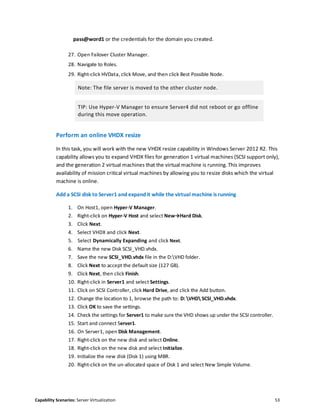 Capability Scenarios: Server Virtualization 53
pass@word1 or the credentials for the domain you created.
27. Open Failover Cluster Manager.
28. Navigate to Roles.
29. Right-click HVData, click Move, and then click Best Possible Node.
Note: The file server is moved to the other cluster node.
TIP: Use Hyper-V Manager to ensure Server4 did not reboot or go offline
during this move operation.
Perform an online VHDX resize
In this task, you will work with the new VHDX resize capability in Windows Server 2012 R2. This
capability allows you to expand VHDX files for generation 1 virtual machines (SCSI support only),
and the generation 2 virtual machines that the virtual machine is running. This improves
availability of mission critical virtual machines by allowing you to resize disks which the virtual
machine is online.
Add a SCSI disk to Server1 and expand it while the virtual machine is running
1. On Host1, open Hyper-V Manager.
2. Right-click on Hyper-V Host and select New→Hard Disk.
3. Click Next.
4. Select VHDX and click Next.
5. Select Dynamically Expanding and click Next.
6. Name the new Disk SCSI_VHD.vhdx.
7. Save the new SCSI_VHD.vhdx file in the D:VHD folder.
8. Click Next to accept the default size (127 GB).
9. Click Next, then click Finish.
10. Right-click in Server1 and select Settings.
11. Click on SCSI Controller, click Hard Drive, and click the Add button.
12. Change the location to 1, browse the path to: D: VHD SCSI_VHD.vhdx.
13. Click OK to save the settings.
14. Check the settings for Server1 to make sure the VHD shows up under the SCSI controller.
15. Start and connect Server1.
16. On Server1, open Disk Management.
17. Right-click on the new disk and select Online.
18. Right-click on the new disk and select Initialize.
19. Initialize the new disk (Disk 1) using MBR.
20. Right-click on the un-allocated space of Disk 1 and select New Simple Volume.
 