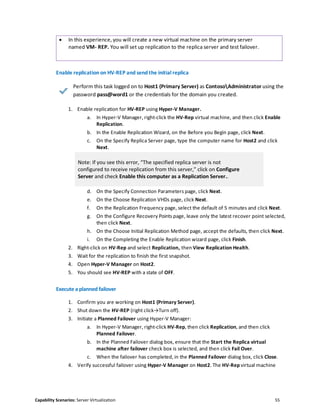 Capability Scenarios: Server Virtualization 55
 In this experience, you will create a new virtual machine on the primary server
named VM- REP. You will set up replication to the replica server and test failover.
Enable replication on HV-REP and send the initial replica
Perform this task logged on to Host1 (Primary Server) as ContosoAdministrator using the
password pass@word1 or the credentials for the domain you created.
1. Enable replication for HV-REP using Hyper-V Manager.
a. In Hyper-V Manager, right-click the HV-Rep virtual machine, and then click Enable
Replication.
b. In the Enable Replication Wizard, on the Before you Begin page, click Next.
c. On the Specify Replica Server page, type the computer name for Host2 and click
Next.
Note: If you see this error, “The specified replica server is not
configured to receive replication from this server,” click on Configure
Server and check Enable this computer as a Replication Server..
d. On the Specify Connection Parameters page, click Next.
e. On the Choose Replication VHDs page, click Next.
f. On the Replication Frequency page, select the default of 5 minutes and click Next.
g. On the Configure Recovery Points page, leave only the latest recover point selected,
then click Next.
h. On the Choose Initial Replication Method page, accept the defaults, then click Next.
i. On the Completing the Enable Replication wizard page, click Finish.
2. Right-click on HV-Rep and select Replication, then View Replication Health.
3. Wait for the replication to finish the first snapshot.
4. Open Hyper-V Manager on Host2.
5. You should see HV-REP with a state of OFF.
Execute a planned failover
1. Confirm you are working on Host1 (Primary Server).
2. Shut down the HV-REP (right click→Turn off).
3. Initiate a Planned Failover using Hyper-V Manager:
a. In Hyper-V Manager, right-click HV-Rep, then click Replication, and then click
Planned Failover.
b. In the Planned Failover dialog box, ensure that the Start the Replica virtual
machine after failover check box is selected, and then click Fail Over.
c. When the failover has completed, in the Planned Failover dialog box, click Close.
4. Verify successful failover using Hyper-V Manager on Host2. The HV-Rep virtual machine
 