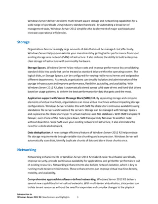 Introduction to
Windows Server 2012 R2: New Features and Highlights 3
Windows Server delivers resilient, multi-tenant-aware storage and networking capabilities for a
wide range of workloads using industry-standard hardware. By automating a broad set of
management tasks, Windows Server 2012 simplifies the deployment of major workloads and
increases operational efficiencies.
Storage
Organizations face increasingly large amounts of data that must be managed cost effectively.
Windows Server helps you maximize your investments by getting better performance from your
existing storage area network (SAN) infrastructure. It also delivers the ability to build enterprise-
class storage infrastructure with commodity hardware.
Storage Spaces. Windows Server helps reduce costs and improve performance by consolidating
standard disks into pools that can be treated as standard drives within the operating system. The
logical disks, or Storage Spaces, can be configured for varying resiliency schemes and assigned to
different departments. As a result, organizations can simplify isolation and administration of the
storage infrastructure and improve performance, flexibility, scalability, and availability. With
Windows Server 2012 R2, data is automatically tiered across solid-state drives and hard-disk drives
based on usage patterns, to deliver the best performance for data that gets used the most.
Application support with Server Message Block (SMB) 3.0. By separating storage and compute
elements of virtual machines, organizations can move virtual machines without impacting storage
configurations. Windows Server enables this with SMB file shares for continuous availability using
standalone file servers and clustered file servers. Storage can be managed with Storage Spaces
and exposed as file shares for Hyper-V virtual machines and SQL databases. With SMB transparent
failover, even if one of the nodes goes down, SMB transparently fails over to another node
without downtime. Since SMB uses your existing network infrastructure, it also eliminates the
need for a dedicated network.
Data deduplication. A new storage efficiency feature of Windows Server 2012 R2 helps reduce
file storage requirements through variable-size chunking and compression. Windows Server will
automatically scan disks, identify duplicate chunks of data and store those chunks once.
Networking
Networking enhancements in Windows Server 2012 R2 make it easier to virtualize workloads,
improve security, provide continuous availability for applications, and get better performance out
of existing resources. Networking enhancements also bolster network isolation, which is key to
running multi-tenant environments. These enhancements can improve virtual machine density,
mobility, and availability.
Comprehensive approach to software-defined networking. Windows Server 2012 R2 delivers
several new capabilities for virtualized networks. With multi-tenant virtualization, datacenters can
isolate tenant resources without the need for expensive and complex changes to the physical
 