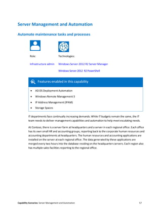 Capability Scenarios: Server Management and Automation 57
Server Management and Automation
Automate maintenance tasks and processes
Role: Technologies:
Infrastructure admin Windows Server 2012 R2 Server Manager
Windows Server 2012 R2 PowerShell
Features enabled in this capability
 AD DS Deployment Automation
 Windows Remote Management 3
 IP Address Management (IPAM)
 Storage Spaces
IT departments face continually increasing demands. While IT budgets remain the same, the IT
team needs to deliver management capabilities and automation to help meet escalating needs.
At Contoso, there is a server farm at headquarters and a server in each regional office. Each office
has its own small HR and accounting groups, reporting back to the corporate human resources and
accounting departments at headquarters. The human resources and accounting applications are
installed on the server at each regional office. The data generated by these applications are
merged every two hours into the database residing on the headquarters servers. Each region also
has multiple sales facilities reporting to the regional office.
 