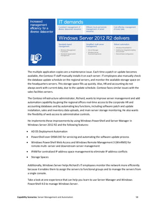 Capability Scenarios: Server Management and Automation 58
The multiple application copies are a maintenance issue. Each time a patch or update becomes
available, the Contoso IT staff manually installs it on each server. IT employees also manually check
the database update schedule on the regional servers, and monitor the available storage space on
the headquarters servers. This storage space fills up quickly. Also, HR and accounting do not
always work with current data, due to the update schedule. Contoso faces similar issues with the
sales facilities servers.
The Contoso infrastructure administrator, Richard, wants to improve server management and add
automation capability by giving the regional offices real-time access to the corporate HR and
accounting databases and by automating key functions, including software patch and update
installation, sales and inventory data uploads, and main server storage monitoring. He also wants
the flexibility of web access to administrative controls.
He implements these improvements by using Windows PowerShell and Server Manager in
Windows Server 2012 R2 and the following features:
 AD DS Deployment Automation
 PowerShell over DISM.EXE for servicing and automating the software update process
 Windows PowerShell Web Access and Windows Remote Management 3 (WinRM3) for
remote multi- server and downstream server management
 IPAM for centralized IP address space management to eliminate IP address conflicts
 Storage Spaces
Additionally, Windows Server helps Richard’s IT employees monitor the network more efficiently
because it enables them to assign the servers to functional groups and to manage the servers from
a single console.
Take a look at one experience that can help you learn to use Server Manager and Windows
PowerShell 4.0 to manage Windows Server.
 
