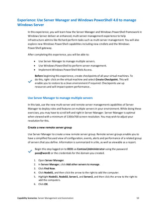 Capability Scenarios: Server Management and Automation 59
Experience: Use Server Manager and Windows PowerShell 4.0 to manage
Windows Server
In this experience, you will learn how the Server Manager and Windows PowerShell framework in
Windows Server deliver an enhanced, multi-server management experience to help
infrastructure admins like Richard perform tasks such as multi-server management. You will also
explore new Windows PowerShell capabilities including new cmdlets and the Windows
PowerShell gateway.
After completing this experience, you will be able to:
 Use Server Manager to manage multiple servers.
 Use Windows PowerShell to perform server management.
 Implement Windows PowerShell Web Access.
Before beginning this experience, create checkpoints of all your virtual machines. To
do this, right- click on the virtual machine and select Create Checkpoint. This will
enable you to restore to a clean environment if required. Checkpoints use up
resources and will impact system performance..
Use Server Manager to manage multiple servers
In this task, use the new multi-server and remote server management capabilities of Server
Manager to deploy roles and features on multiple servers in your environment. While doing these
exercises, you may have to scroll left and right in Server Manager. Server Manager is optimal
when viewed with a minimum of 1366x768 screen resolution. You may wish to adjust your
resolution for this.
Create a new remote server group
Use Server Manager to create a new remote server group. Remote server groups enable you to
have a simplified focused view of configuration, events, alerts and performance of a related group
of servers that you define. Information is summarized in a tile, as well as viewable as a report.
Begin this step logged on to DC01 as ContosoAdministrator using the password
pass@word1 or the credentials for the domain you created.
1. Open Server Manager.
2. In Server Manager, click Add other servers to manage.
3. Click Find Now.
4. Click Node01, and then click the arrow to the right to add the computer.
5. Highlight Node01, Node02, Server1, and Server2, and then click the arrow to the right to
add the computers.
6. Click OK.
 