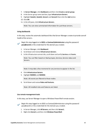 Capability Scenarios: Server Management and Automation 60
7. In Server Manager, click Dashboard, and then click Create a server group.
8. In the Server group name text box, type Infrastructure-Servers.
9. Highlight Node01, Node02, Server1 and Server2 then click the Add button.
10. Click OK.
11. In the left pane, click Infrastructure-Servers.
Note: You can view summarized information for just those servers.
Using dashboards
In this step, review the automatic dashboard tiles that Server Manager creates to provide overall
health of the servers.
Begin this step logged on to DC01 as ContosoAdministrator using the password
pass@word1 or the credentials for the domain you created.
1. In Server Manager, click Dashboard.
2. Scroll down and review Infrastructure-Servers.
3. In the Infrastructure-servers tile, scroll down and verify Services and Events.
Note: You can filter based on Startup types, Services, Service status and
Servers.
Note: It may take a few moments for any services to appear in the list.
4. Click Infrastructure-Servers.
5. Highlight NODE01 and NODE02.
Note: All events are filtered to those nodes.
6. Scroll down and review Roles and Features.
Note: All installed roles and features are listed.
Use remote management tools
In this step, use Server Manager to open a Windows PowerShell remote session.
Begin this step logged on to DC01 as ContosoAdministrator using the password
pass@word1 or the credentials for the domain you created.
1. In Server Manager, click All Servers, and then click Server1.
2. Right-click Server1, and then click Windows PowerShell.
 