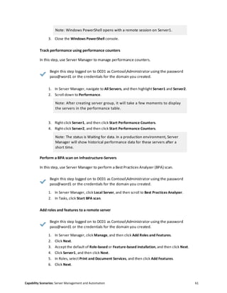 Capability Scenarios: Server Management and Automation 61
Note: Windows PowerShell opens with a remote session on Server1.
3. Close the Windows PowerShell console.
Track performance using performance counters
In this step, use Server Manager to manage performance counters.
Begin this step logged on to DC01 as ContosoAdministrator using the password
pass@word1 or the credentials for the domain you created.
1. In Server Manager, navigate to All Servers, and then highlight Server1 and Server2.
2. Scroll down to Performance.
Note: After creating server group, it will take a few moments to display
the servers in the performance table.
3. Right-click Server1, and then click Start Performance Counters.
4. Right-click Server2, and then click Start Performance Counters.
Note: The status is Waiting for data. In a production environment, Server
Manager will show historical performance data for these servers after a
short time.
Perform a BPA scan on Infrastructure-Servers
In this step, use Server Manager to perform a Best Practices Analyzer (BPA) scan.
Begin this step logged on to DC01 as ContosoAdministrator using the password
pass@word1 or the credentials for the domain you created.
1. In Server Manager, click Local Server, and then scroll to Best Practices Analyzer.
2. In Tasks, click Start BPA scan.
Add roles and features to a remote server
Begin this step logged on to DC01 as ContosoAdministrator using the password
pass@word1 or the credentials for the domain you created.
1. In Server Manager, click Manage, and then click Add Roles and Features.
2. Click Next.
3. Accept the default of Role-based or Feature-based installation, and then click Next.
4. Click Server1, and then click Next.
5. In Roles, select Print and Document Services, and then click Add Features.
6. Click Next.
 