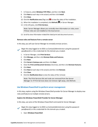 Capability Scenarios: Server Management and Automation 62
7. In Features, select Windows TIFF IFilter, and then click Next.
8. Click Next at each step in the wizard, and then click Install.
9. Click Close.
10. Click the Notification area (flag icon) to view the status of the installation.
11. When the installation is completed, click Refresh ( ) in Server Manager.
12. In the left pane, click Print Services.
Note: Server Manager allows you centrally view information on roles, even
if those roles are not installed on the local server.
13. Scroll to view information related the listed print and document servers.
Remove roles and features from a remote server
In this step, you will user Server Manager to remotely remove servers.
Begin this step logged on to DC01 as ContosoAdministrator using the password
pass@word1 or the credentials for the domain you created.
1. In Server Manager, click Print Services.
2. Click Manage, and then click Remove Roles and Features.
3. Click Next.
4. Click Server1.Contoso.com, and then click Next.
5. Clear the Print and Document Services check box, and then click Remove Features.
6. Click Next.
7. Click Next at each step in the wizard, and then click Remove.
8. Click Close.
9. Click the Notification Area to view the status of the removal.
Note: The Print Services tile and node are removed from the Server
Manager UI. If Print Services does not remove right away, click Refresh.
Use Windows PowerShell to perform server management
In this step, explore using the Windows PowerShell provider for Server Manager to deploy new
roles and features to multiple remote servers.
Explore the Windows PowerShell Provider for Server Manager
In this step, use some of the Windows PowerShell commands for Server Manager.
Begin this step logged on to DC01 as ContosoAdministrator using the password
pass@word1 or the credentials for the domain you created.
1. Open Windows PowerShell.
 