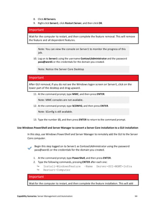 Capability Scenarios: Server Management and Automation 64
8. Click All Servers.
9. Right-click Server1, click Restart Server, and then click OK.
Important
Wait for the computer to restart, and then complete the feature removal. This will remove
the feature and all dependent features.
Note: You can view the console on Server1 to monitor the progress of this
job.
10. Log on to Server1 using the username ContosoAdministrator and the password
pass@word1 or the credentials for the domain you created.
Note: Notice the Server Core Desktop
Important
After GUI removal, if you do not see the Windows logon screen on Server1, click on the
lower part of the desktop and drag upward.
11. At the command prompt, type MMC, and then press ENTER.
Note: MMC consoles are not available.
12. At the command prompt, type SCONFIG, and then press ENTER.
Note: SConfig is still available.
13. Type the number 15, and then press ENTER to return to the command prompt.
Use Windows PowerShell and Server Manager to convert a Server Core installation to a GUI installation
In this step, use Windows PowerShell and Server Manager to remotely add the GUI to the Server
Core computer.
Begin this step logged on to Server1 as ContosoAdministrator using the password
pass@word1 or the credentials for the domain you created.
1. At the command prompt, type PowerShell, and then press ENTER.
2. Type the following commands, pressing ENTER after each one:
↪ Install-WindowsFeature –Name Server-GUI-MGMT-Infra
↪ Restart-Computer
Important
Wait for the computer to restart, and then complete the feature installation. This will add
 