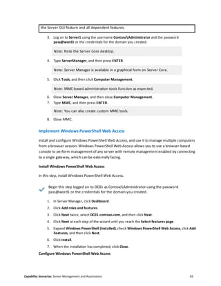 Capability Scenarios: Server Management and Automation 65
the Server GUI feature and all dependent features.
3. Log on to Server1 using the username ContosoAdministrator and the password
pass@word1 or the credentials for the domain you created.
Note: Note the Server Core desktop.
4. Type ServerManager, and then press ENTER.
Note: Server Manager is available in a graphical form on Server Core.
5. Click Tools, and then click Computer Management.
Note: MMC-based administration tools function as expected.
6. Close Server Manager, and then close Computer Management.
7. Type MMC, and then press ENTER.
Note: You can also create custom MMC tools.
8. Close MMC.
Implement Windows PowerShell Web Access
Install and configure Windows PowerShell Web Access, and use it to manage multiple computers
from a browser session. Windows PowerShell Web Access allows you to use a browser-based
console to perform management of any server with remote management enabled by connecting
to a single gateway, which can be externally facing.
Install Windows PowerShell Web Access
In this step, install Windows PowerShell Web Access.
Begin this step logged on to DC01 as ContosoAdministrator using the password
pass@word1 or the credentials for the domain you created.
1. In Server Manager, click Dashboard.
2. Click Add roles and features.
3. Click Next twice, select DC01.contoso.com, and then click Next.
4. Click Next at each step of the wizard until you reach the Select features page.
5. Expand Windows PowerShell (Installed), check Windows PowerShell Web Access, click Add
Features, and then click Next.
6. Click Install.
7. When the installation has completed, click Close.
Configure Windows PowerShell Web Access
 